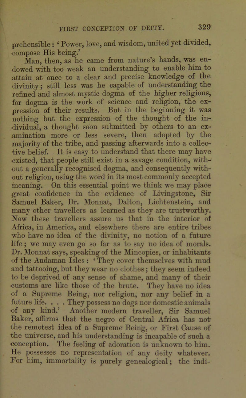 FIRST CONCEPTION OF DEITY. prehensible : ‘ Power, love, and wisdom, united yet divided, compose His being.’ Man, then, as he came from nature’s hands, was en- dowed with too weak an understanding to enable him to attain at once to a clear and précisé knowledge of the divinity ; still less was be capable of understanding the refined and almost mystic dogma of the higher religions, for dogma is the work of science and religion, the ex- pression of their results. But in the beginning it was nothing but the expression of the thought of the in- dividual, a thought soon submitted by others to an ex- amination more or less severe, then adopted by the majority of the tribe, and passing afterwards into a collec- tive belief. It is easy to understand that there may hâve existed, that people still exist in a savage condition, with- out a generally recognised dogma, and consequently with- out religion, using the word in its most commonly accepted meaning. On this essential point we think we may place great confidence in the evidence of Livingstone, Sir Samuel Baker, Dr. Monnat, Dalton, Lichtenstein, and many other travellers as learned as they are trustworthy. Now these travellers assure us that in the interior of Africa, in America, and elsewhere there are entire tribes who hâve no idea of the divinity, no notion of a future life ; we may even go so far as to say no idea of morals. Dr. Monnat says, speaking of the Mincopies, or inhabitants -of the Andaman Isles : ‘ They cover themselves with mud and tattooing, but they wear no clothes ; they seem indeed to be deprived of any sense of shame, and many of their ■customs are like those of the brute. They hâve no idea of a Suprême Being, nor religion, nor any belief in a future life. . . . They possess no dogs nor domestic animais ■of any kind.’ Another modem traveller. Sir Samuel Baker, affirms that the negro of Central Africa has notr the remotest idea of a Suprême Being, or First Cause of the universe, and his understanding is incapable of such a -conception. The feeling of adoration is unknown to him. He possesses no représentation of any deity whatever. For him, immortality is purely genealogical ; the indi-