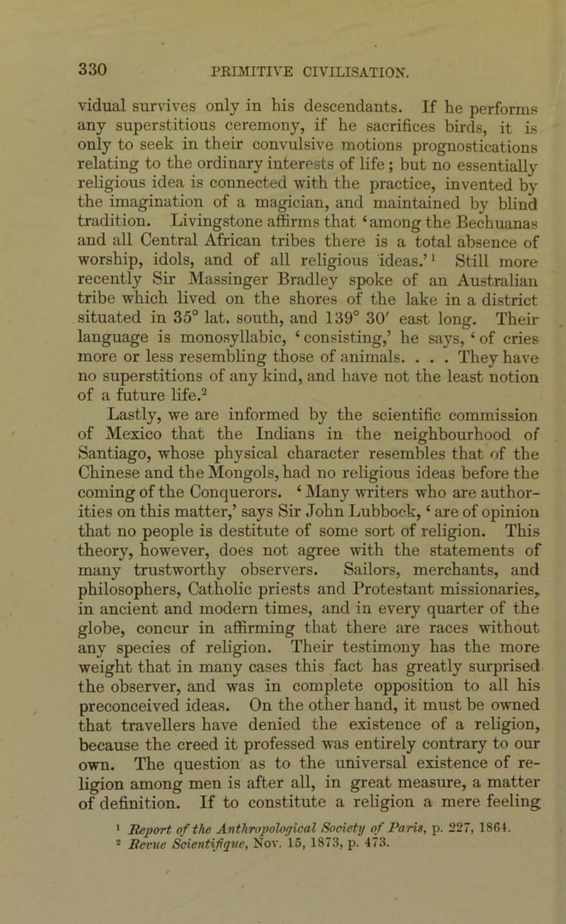 vidual survives only in his descendants. If he performs any superstitions ceremony, if he sacrifices birds, it is only to seek in their convulsive motions prognostications relating to the ordinary interests of life ; but no essentially religions idea is connected with the practice, invented by the imagination of a magician, and maintained by blind tradition. Livingstone affirms that ‘among the Bechuanas and ail Central African tribes there is a total absence of worship, idols, and of ail religions ideas.’^ Still more recently Sir Massinger Bradley spoke of an Australian tribe which lived on the shores of the lake in a district situated in 35° lat. south, and 139° 30' east long. Their language is monosyllabic, ‘ consisting,’ he says, ‘ of cries more or less resembhng those of animais. . . . They hâve no superstitions of any kind, and hâve not the least notion of a future life.^ Lastly, we are informed by the scientific commission of Mexico that the Indians in the neighbourhood of Santiago, whose physical character resembles that of the Chinese and the Mongols, had no religions ideas before the Corning of the Conquerors. ‘ Many writers who are author- ities on this matter,’ says Sir John Lubbock, ‘ are of opinion that no people is destitute of some sort of religion. This theory, however, does not agréé with the statements of many trustworthy observers. Sailors, merchants, and philosophers, Catholic priests and Protestant missionaries, in ancient and modem times, and in every quarter of the globe, concur in affirming that there are races without any species of religion. Their testimony has the more weight that in many cases this fact has greatly surprised the observer, and was in complété opposition to ail his preconceived ideas. On the other hand, it must be owned that traveUers hâve denied the existence of a religion, because the creed it professed was entirely contrary to our own. The question as to the universal existence of re- ligion among men is after ail, in great measure, a matter of définition. If to constitute a religion a mere feeling ' Report ofthe Antliropological Society of Paris, p. 227, 1864. “ Revue Scientifique, Nov. 16, 1873, p. 473.