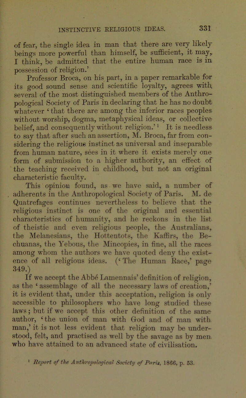 of fear, the single idea in man that there are very likely beings more powerful than himself, be sufficient, it may^ I think, be admitted that the entire human race is in possession of religion.’ Professor Broca, on his part, in a paper remarkable for its good Sound sense and scientific loyalty, agréés with, several of the most distinguished members of the Anthro- pological Society of Paris in declaring that he has no doubt whatever ‘ that there are among the inferior races peoples without worship, dogma, metaphysical ideas, or collective belief, and consequently without religion.’ * It is needless to say that after such an assertion, M. Broca, far from con- sidering the religions instinct as universal and inséparable from human nature, sées in it where it exists merely one form of submission to a higher authority, an efifect of the teaching received in childhood, but not an original characteristic faculty. This opinion found, as we hâve said, a number of adhérents in the Anthropological Society of Paris. M. de Quatrefages continues nevertheless to believe that the religions instinct is one of the original and essential characteristics of humanity, and he reckons in the list of theistic and even religions people, the Australians, the Melanesians, the Hottentots, the Kaffirs, the Be- chuanas, the Yebous, the Mincopies, in fine, ail the races among whom the authors we hâve quoted deny the exist- ence of ail religions ideas. (‘ The Human Eace,’ page 349. If we accept the Abbé Lamennais’ définition of religion, as the ‘ assemblage of ail the necessary laws of création,’ it is évident that, under this acceptation, religion is only accessible to philosophers who hâve long studied these laws ; but if we accept this other définition of the same author, ‘the union of man with Grod and of man with man,’ it is not less évident that religion may be under- stood, felt, and practised as well by the savage as by meu who hâve attained to an advanced state of civilisation. ' Beport ofthe Anthropological Socictg of Paru, 1866, p. 63.