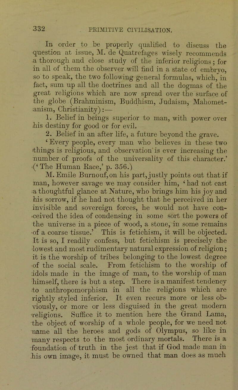 In order to be properly qualified to discuss tbe question at issue, M. de Quatrefages wisely recommends ■a thorough and close study of the inferior religions ; for in ail of them the observer will lind in a state of embryo, so to speak, the two following general formulas, which, in fact, sum up ail the doctrines and ail the dogmas of the great religions which are now spread over the surface of the globe (Brahminism, Buddhism, Judaism, Mahomet- anism, Christianity) : — 1. Belief in beings superior to man, with power over his destiny for good or for evil. 2. Belief in an after life, a future beyond the grave. ‘ Every people, every man who believes in these two ithings is religions, and observation' is ever increasing the number of proofs of the universality of this character.’ '(‘The Human Eace,’ p. 356.) M. Emile Burnouf,on his part,justly points out thatif man, however savage we may consider him, ‘ had not cast .-a thoughtful glance at Nature, who brings him his joy and his sorrow, if he had not thought that he perceived in her invisible and sovereign forces, he would not hâve con- •ceived the idea of condensing in some sort the powers of the universe in a piece of wood, a stone, in some remains •of a coarse tissue.’ This is fetichism, it will be objected. It is so, I readily confess, but fetichism is precisely the lowest and most rudimentary natural expression of religion ; it is the worship of tribes belonging to the lowest degree of the social scale. From fetichism to the worship of idols made in the image of man, to the worship of man himself, there is but a step. There is a manifest tendency to anthropomorphism in ail the religions which are rightly styled inferior. It even recurs more or less ob- viously, or more or less disguised in the great modem ■religions. Suffice it to mention here the Grand Lama, the object of worship of a whole people, for we need not name ail the heroes and gods of Olympus, so like in many respects to the most ordinary mortals. There is a ■foundation of truth in the jest that if God made man in iis own image, it must be owned that man does as mueh