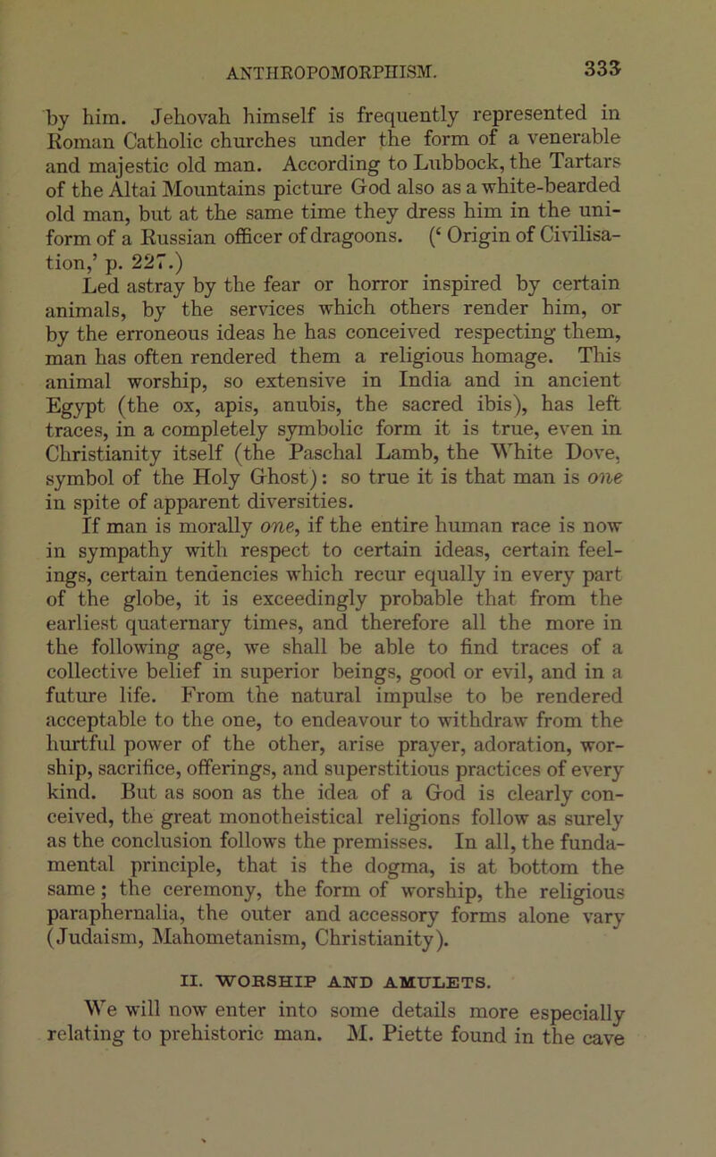 ANïHROPOMORPniSM. 335 by him. Jéhovah himself is frequently represented in Koman Catholic churches under the form of a venerable and majestic old man. According to Lnbbock, the Tartar? of the Altai Mountains picture God also as a white-bearded old man, but at the same time they dress him in the uni- form of a Eussian officer of dragoons. (‘ Origin of Ci\ilisa- tion,’ p. 227.) Led astray by the fear or horror inspired by certain animais, by the services which others render him, or by the erroneous ideas he has conceived respecting them, man has often rendered them a religions homage. This animal worship, so extensive in India and in ancient Egypt (the ox, apis, anubis, the sacred ibis), has left traces, in a completely symbolic form it is true, even in Christianity itself (the Paschal Lamb, the White Dove, Symbol of the Holy Ghost) ; so true it is that man is one in spite of apparent diversities. If man is morally one, if the entire human race is now in sympathy with respect to certain ideas, certain feel- ings, certain tendencies which recur equally in every part of the globe, it is exceedingly probable that from the earliest quaternary times, and therefore ail the more in the following âge, we shall be able to find traces of a collective belief in superior beings, good or evil, and in a future life. From the natural impulse to be rendered acceptable to the one, to endeavour to withdraw from the hurtful power of the other, arise prayer, adoration, wor- ship, sacrifice, offerings, and superstitions practices of every kind. But as soon as the idea of a God is clearly con- ceived, the great monotheistical religions follow as surely as the conclusion follows the prémisses. In ail, the funda- mental principle, that is the dogma, is at bottom the same ; the ceremony, the form of worship, the religious paraphernalia, the outer and accessory forms alone vary (Judaism, Mahometanism, Christianity). II. WORSHIP AND AMHLETS. We will now enter into some details more especially relating to prehistoric man. M. Piette found in the cave