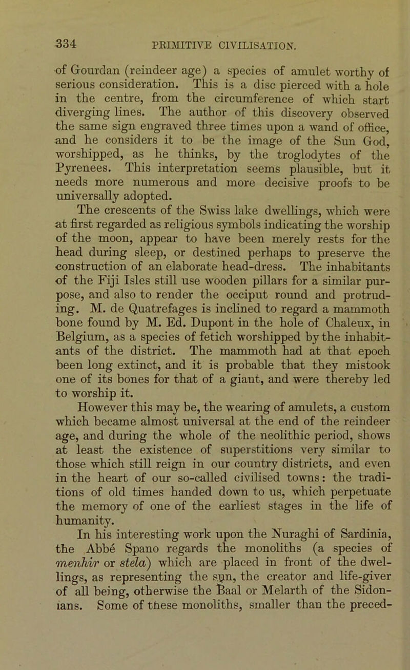 of Grourdan (reindeer âge) a species of amulet worthy of serions considération. This is a dise pierced with a hole in the centre, from the circumference of which start diverging lines. The author of this discovery observed the same sign engraved three times upon a wand of office, and he considers it to be the image of the Sun Grod. •worshipped, as he thinks, by the troglodytes of the Pyrenees, This interprétation seems plausible, but it needs more numerous and more décisive proofs to be universally adopted. The crescents of the Swiss lake dwellings, which were at first regarded as religions symbols indicating the worship of the moon, appear to hâve been merely rests for the head during sleep, or destined perhaps to préservé the construction of an elaborate head-dress. The inhabitants of the Fiji Isles still use wooden pillars for a similar pur- pose, and also to render the occiput round and protrud- ing. M. de Quatrefages is inclined to regard a mammoth bone found by M. Ed. Dupont in the hole of Chaleux, in Belgium, as a species of fetich worshipped by the inhabit- ants of the district. The mammoth had at that epoch been long extinct, and it is probable that they mistook one of its bones for that of a giant, and were thereby led to worship it. However this may be, the wearing of amulets, a custom which became almost universal at the end of the reindeer âge, and during the whole of the neolithic period, shows at least the existence of superstitions very similar to those which still reign in our country districts, and even in the heart of our so-called civilised towns : the tradi- tions of old times handed down to us, which perpetuate the memory of one of the earliest stages in the life of humanity. In his interesting work upon the Nuraghi of Sardinia, the Abbé Spano regards the monoliths (a species of menhir or stela) which are placed in front of the dwel- lings, as representing the s.ijn, the creator and life-giver of ail being, otherwise the Éaal or Melarth of the Sidon- lans. Some of these monoliths, smaller than the preced-