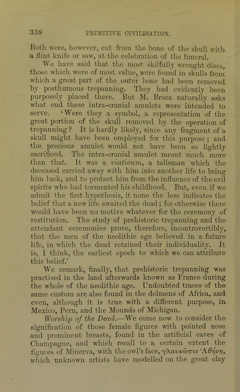 Both were, however, eut from the boue of the skull witb a flint knife or saw, at the célébration of the funeral. We bave said tbat tbe inost skilfully wrought dises those wbicb were of inost value, were found in skulls from whicb a great part of the outer bone had been removed bj posthumous trepanniug. They had evidently been purposely placed there. Eut M. Broca naturally asks what end these intra-cranial amulets were intended to serve. ‘Were they a symbol, a représentation of the great portion of the skull removed by tbe operation of trepanning ? It is hardly likely, since any fraginent of a skull migbt bave been employed for this purpose ; and tbe precious amulet would not bave been so bgbtly sacrificed. The intra-cranial amulet meant mueh more than tbat. It was a viaticum, a talisman wbicb the deceased carried away witb bim into anotber life to bring him luck, and to protect bim from the influence of the evil spirits who had tormented bis childhood. But, even if we- admit the first hypothesis, it none the less indicates the belief that a new life awaited the dead ; for otberwise there would bave been no motive whatever for tbe ceremony of restitution. Tbe study of prebistoric trepanning and the attendant ceremonies prove, therefore, incontrovertibly,. that the men of tbe neolithic âge believed in a future life, in wbicb tbe dead retained their individuality. It is, I tbink, tbe earliest epoch to whicb we can attribute this belief.’ We remark, finally, that prebistoric trepanning was practised in the land afterwards known as France during the whole of the neolithic âge. Undoubted traces of th& same custom are also found in tbe dolmens of Africa, and even, altbough it is true witb a different purpose, in Mexico, Péril, and the Mounds of Michigan. Wo7'ship of the Dead.—We corne now to consider the signification of those female figures witb pointed nose and prominent breasts, found in the artificial caves of Champagne, and whicb recal 1 to a certain extent the figures of Minerva, witb the owl’s face, yXavKwirts 'Kôrjvrjy whicb unknown artists bave modelled on the great clay