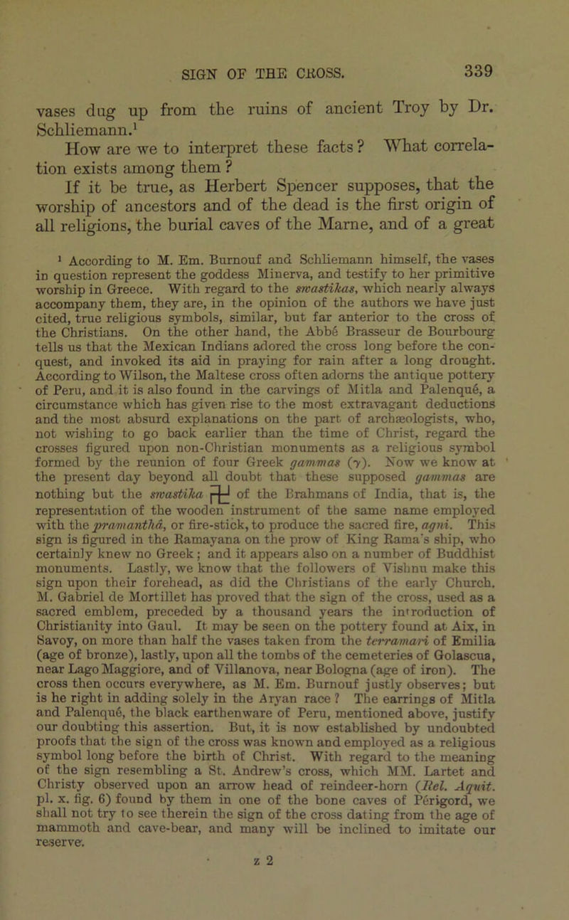 SIGN OF THE CHOSS, vases dug up from the ruins of ancien t Troy by Dr. Schliemannd How are we to interpret the se facts ? What corréla- tion exists among them ? If it be true, as Herbert Spencer supposes, that the worship of ancestors and of the dead is the first origin of ail religions, the burial caves of the Marne, and of a great * According to M. Em. Burnouf and Schliemann himself, the vases in question represent the goddess Minerva, and testify to her primitive worship in Greece. With regard to the swastikas, which nearly always accompany them, they are, in the opinion of the authors we hâve just cited, true religious symbols, similar, but far anterior to the cross of the Christians. On the other hand, the Abbé Brasseur de Bourbourg tells us that the Mexican Tndians adored the cross long before the con- quest, and invoked its aid in praying for rain after a long drought. According to Wilson, the Maltese cross often adorns the antique pottery of Peru, and it is also found in the carvings of Mitla and Palenqué, a circumstance which has given rise to the most extravagant déductions and the most absurd explanations on the part of archæolog^sts, who, not wishing to go back earlier than the time of Christ, regard the crosses figured upon non-Christian monuments as a religious symbol formed by the reunion of four Greek gammm (7). Now we know at ‘ the présent day beyond ail doubt that these supposed gavimas are nothing but the snastika Rd of the Brahmans of India, that is, the représentation of the wooden instrument of the same name employed with prnmanthâ, or fire-stick,to produce the sacred lire, agni. This sign is figured in the Eamayana on the prow of King Kama's ship, who certainly knew no Greek ; and it appears also on a number of Buddhist monuments. Lastly, we know that the followers of Vishnn make this sign upon their forehead, as did the Christians of the early Church. M. Gabriel de Mortillet has proved that the sign of the cross, used as a sacred emblem, preceded by a thousand years the introduction of Christianity into Gaul. It may be seen on the pottery found at Aix, in Savoy, on more than half the vases taken from the tei-ramaH of Emilia (âge of bronze), lastly, upon ail the tombs of the cemeteries of Golascua, near Lago Maggiore, and of Villanova, near Bologna (âge of iron). The cross then occurs everywhere, as M. Em. Burnouf justly observes; but is he right in adding solely in the Aryan race ? The earrings of Mitla and Palenqué, the black earthenware of Peru, mentioned above, justify our doubting this assertion. But, it is now established by undoubted proofs that the sign of the cross was known and employed as a religious Symbol long before the birth of Christ. With regard to the meaning of the sign resembling a St. Andrew’s cross, which MM. Lartet and Christy observed upon an arrow head of reindeer-horn Aqnit. pl. X. fig. 6) found by them in one of the bone caves of Périgord, we shall not try to see therein the sign of the cross dating from the âge of mammoth and cave-bear, and many will be inclined to imitate our re.serve. Z 2