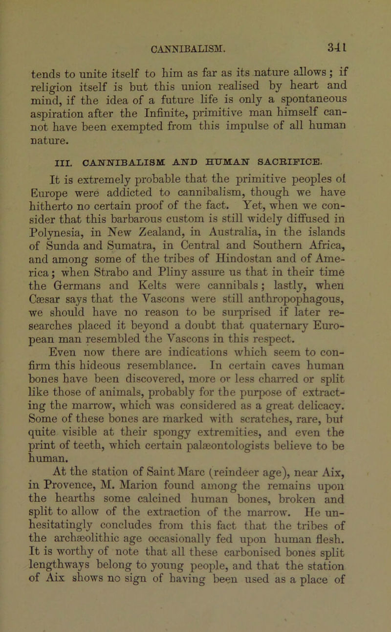 tends to unité itself to him as far as its nature allows ; if religion itself is but this union realised by heart and mind, if the idea of a future Kfe is only a spontaneous aspiration after the Infinité, primitive man himself can- not bave been exempted from this impulse of ail human nature. III. CANNIBALISM: AND HITMAN SACRIFICE. It is extremely probable that the primitive peoples ol Europe were addicted to cannibalism, though we hâve hitherto no certain proof of the fact. Yet, when we con- sider that this barbarous custom is still widely dififused in Polynesia, in New Zealand, in Australia, in the islands of Sunda and Sumatra, in Central and Southern Africa, and among some of the tribes of Hindostan and of Ame- rica ; when Strabo and Pliny assure us that in their time the Germans and Kelts were cannibals ; lastly, when Cæsar says that the Vascons were still anthropophagous, we should hâve no reason to be surprised if later re- searches placed it beyond a doubt that quatemary Euro- pean man resembled the Vascons in this respect. Even now there are indications which seem to con- finn this hideous resemblance. In certain caves human bones hâve been discovered, more or less chaired or split like those of animais, probably for the purpose of extract- ing the marrow, which was considered as a great deücacy. Some of these bones are marked with scratches, rare, but quite visible at their spongy extremities, and even the print of teeth, which certain palæontologists believe to be human. At the station of Saint Marc (reindeer âge), near Aix, in Provence, M. Marion found among the remains upoii the hearths some calcined human bones, broken and split to allow of the extraction of the marrow. He un- hesitatingly concludes from this fact that the tribes of the archæolithic âge occasionally fed upon human flesh. It is worthy of note that ail these carbonised bones split lengthways belong to young people, and that the station of Aix shows no sign of having been used as a place of