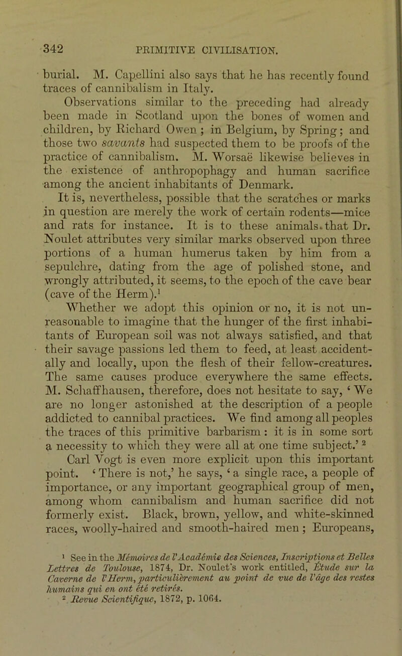 burial. M. Cap.ellini also says that he bas recently found traces of cannibalism in Italy. Observations similar to the preceding had already been made in Scotland upon tbe bones of women and cbildren, by Richard Owen ; in Belgium, by Spring ; and those two savants had suspected them to be proofs of the practice of cannibalism. M. Worsaë likewise believes in the existence of anthropophagy and human sacrifice ■among the ancient inhabitants of Denmark. It is, nevertheless, possible that the scratches or marks in question are merely the work of certain rodents—mice and rats for instance. It is to these animais.that Dr. Noulet attributes very similar marks observed upon three portions of a human humérus taken by him from a sepulchre, dating from the âge of polished stone, and wrongly attributed, it seems, to the epoch of the cave bear (cave of the Herm).’ Whether we adopt this opinion or no, it is not un- reasonable to imagine that the hunger of the first inhabi- tants of Eiu'opean soil was not always satisfied, and that their savage passions led them to feed, at least accident- ally and locally, upon the flesh of their fellow-creatures. The same causes produce everywhere the same effects. IM. Schaffhausen, therefore, does not hesitate to say, ‘ We are no longer astonished at the description of a people addicted to cannibal practices. We find among ail peoples the traces of this primitive barbarism : it is in some sort a necessity to which they were ail at one time subject.’ ^ Cari Vogt is even more explicit upon this important point. ‘ There is not,’ he says, ‘ a single race, a people of importance, or any important geographical group of men, among wliom cannibalism and human sacrifice did not formerly exist. Black, brovra, yellow, and white-skinned races, woolly-haired and smooth-haired men ; Em-opeans, ' See in the Mémoires de l’Académie des Sciences, Inscriptions et Belles Lettres de Toulouse, 1874, Dr. Noulefs work entitled, Étude sur la Caverne de VHerni, particulièrement au point de vus de l'â^e des restes Ivumains qui en ont été retirés. “ Bevue Scientifique, 1872, p. 1064.