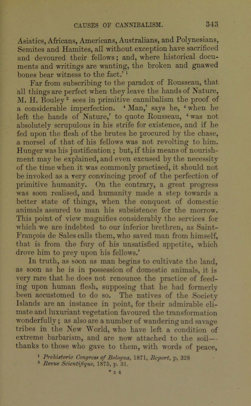 Asiatics, Africans, Americans, Australians, and Polynesians, Semites and Hamites, ail without exception hâve sacrificed and devoured their fellows ; and, where historical docu- ments and writings are wanting, the broken and gnawed bones bear witness to the fact.’ ‘ Far from subscribing to the paradox of Pousseau, that ail things are perfect when they leave the hands of Nature, M. H. Bouley ^ sees in primitive cannibalism the proof of a considérable imperfection. ‘ Man,’ says he, ‘ when he left the hands of Nature,’ to quote Eousseau, ‘was not absolutely scrupulous in his strife for existence, and if he fed upon the flesh of the brutes he procured by the chase, a morsel of that of his fellows was not revolting to him. Hunger was his justification ; but, if this means of nourish- ment may be explained, and even excused by the necessity of the time when it was commonly practised, it should not be invoked as a very convincing proof of the perfection of primitive humanity. On the contrary, a great progress was soon realised, and humanity made a step towards a better state of things, when the conquest of domestic animais assured to man his subsistence for the morrow. This point of view magnifies considerably the services for which we are indebted to our inferior brethren, as Saint- François de Sales calls them, who saved man from himself, that is from the fnry of his unsatisfied appetite, which drove him to prey upon his fellows.’ In truth, as soon as man begins to cultivate the land, as soon as he is in possession of domestic animais, it is very rare that he does not renounce the practice of feed- ing upon human flesh, supposing that he had formerly been accustomed to do so. The natives of the Society Islands are an instance in point, for their admirable cli- mate and luxuriant végétation favoured the transformation wonderfully ; as also are a number of wandering and savage tribes in the New World, who hâve left a condition of extreme barbarism, and are now attached to the soil— thanks to those who gave to them, with words of peace, * Prehistoric Congres» of Bologna, 1871, Itcport, p, 328 Revue Scientifique, 1875, p. 31.