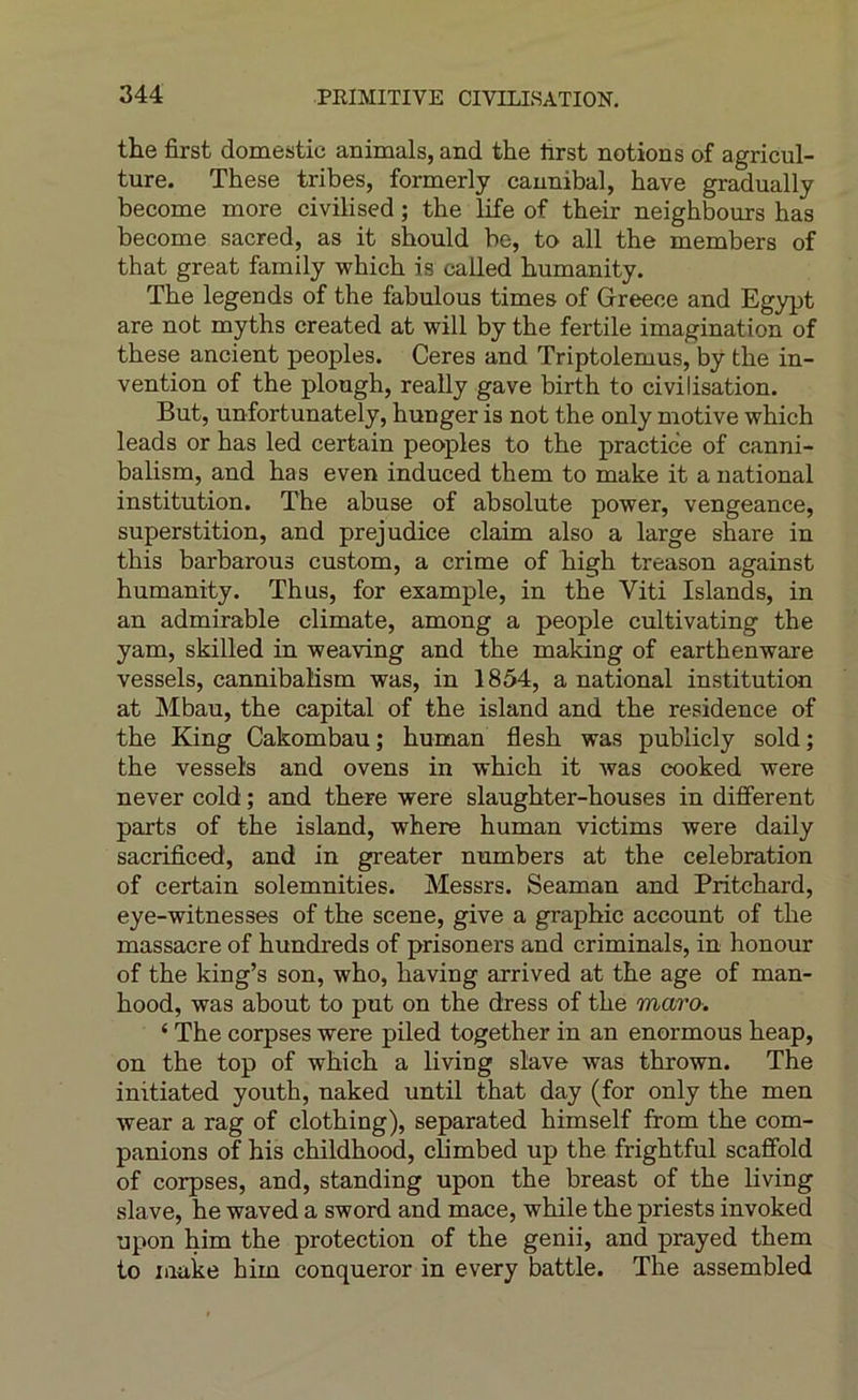 the first domestic animais, and the lirst notions of agricul- ture. These tribes, formerly caunibal, bave gradually become more civilised ; the life of their neighbours has become sacred, as it should be, to ail the members of that great family which is called humanity. The legends of the fabulous times of Greece and Egypt are not myths created at will by the fertile imagination of these ancient peoples. Ceres and Triptolemus, by the in- vention of the plough, really gave birth to civilisation. But, unfortunately, hunger is not the only motive which leads or has led certain peoples to the practice of canni- balism, and has even induced them to make it a national institution. The abuse of absolute power, vengeance, superstition, and préjudice daim also a large share in this barbarous custom, a crime of high treason against humanity. Thus, for example, in the Viti Islands, in an admirable climate, among a people cultivating the yam, skilled in weaving and the making of earthenware vessels, cannibalism was, in 1854, a national institution at Mbau, the capital of the island and the résidence of the King Cakombau ; human flesh was publicly sold ; the vessels and ovens in which it was cooked were never cold ; and there were slaughter-houses in different parts of the island, where human victims were daily sacrificed, and in greater numbers at the célébration of certain solemnities. Messrs. Seaman and Pritchard, eye-witnesses of the scene, give a graphie account of the massacre of hundreds of prisoners and criminals, in honour of the king’s son, who, having arrived at the âge of man- hood, was about to put on the dress of the maro. ‘ The corpses were piled together in an enormous heap, on the top of which a living slave was thrown. The initiated youth, naked until that day (for only the men wear a rag of clothing), separated himself from the com- panions of his childhood, climbed up the frightful scaffold of corpses, and, standing upon the breast of the living slave, he waved a sword and mace, while the priests invoked upon him the protection of the genii, and prayed them to make him conqueror in every battle. The assembled