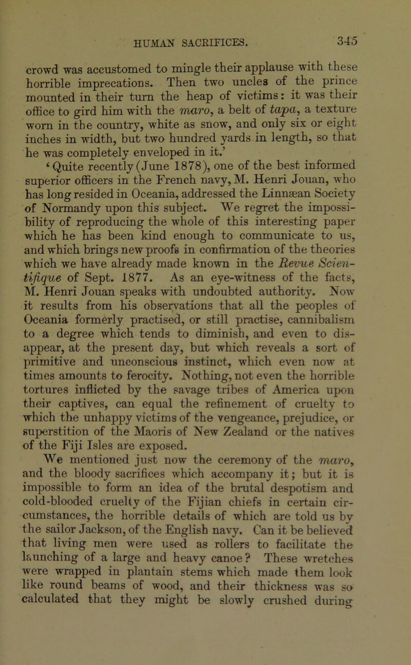 crowd was accustomed to mingle their applause with these horrible imprécations. Then two uncles of the prince mounted in their tum the heap of victims : it was their office to gird him with the maro, a belt of tapa, a texture worn in the country, white as snow, and only six or eight inches in width, but two hundred yards in length, so that he was completely enveloped in it.’ ‘Quite recently ( June 1878), one of the best informed superior officers in the French navy, M. Henri Jouan, who has long resided in Oceania, addressed the Linnæan Society of Normandy upon this subject. We regret the impossi- bility of reproducing the whole of this interesting paper which he has been kind enough to communicate to us, and which brings new proofs in confirmation of the théories which we hâve already made known in the Revue Scien- tifique of Sept. 1877. As an eye-witness of the facts, M. Henri Jouan speaks with undoubted authority. Now it results from his observations that ail the peoples of Oceania formerly practised, or still practise, cannibalism to a degree which tends to diminish, and even to dis- appear, at the présent day, but which reveals a sort of primitive and unconscious instinct, which even now at times amounts to ferocity. Nothing, not even the horrible tortures inflicted by the savage tribes of America upon their captives, can equal the refinement of cruelty to which the unhappy victims of the vengeance, préjudice, or superstition of the Maoris of New Zealand or the natives of the Fiji Isles are exposed. We mentioned just now the ceremony of the maro, and the bloody sacrifices which accompany it ; but it is impossible to form an idea of the brutal despotism and cold-blooded cruelty of the Fijian chiefs in certain cir- cumstances, the horrible details of which are told us by the sailor Jackson, of the English navy. Can it be believed that living men were used as rollers to facilitate the launching of a large and heavy canoë? These wretches were wrapped in plantain stems which made them look like round beams of wood, and their thickness was so calculated that they rm'ght be slowly crushed during