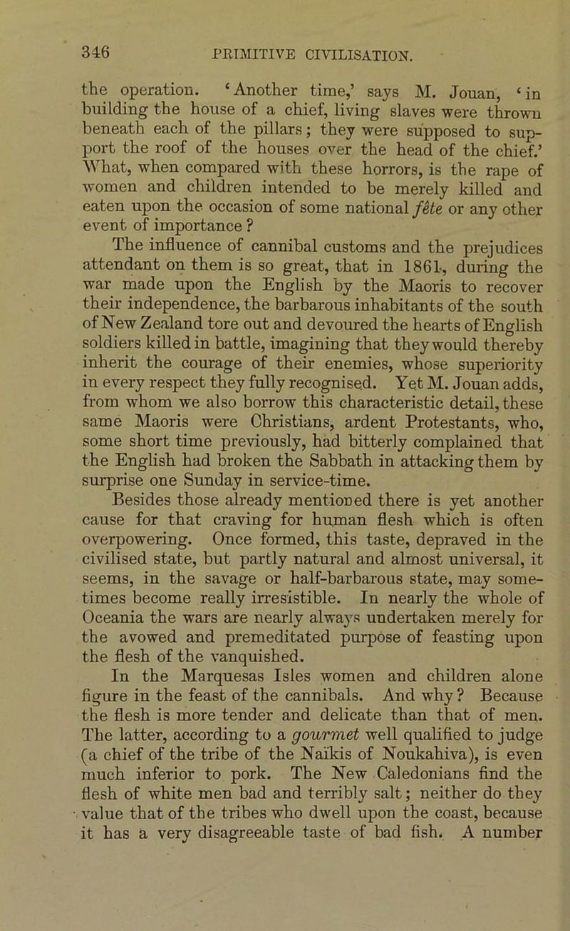 the operation. ‘Another time,’ says M. Jouan, ‘in building the house of a chief, living slaves were thrown beneath each of the pillais ; they were supposed to sup- port the roof of the houses over the head of the chief.’ What, when compared with these horrors, is the râpe of women and children intended to be merely killed and eaten upon the occasion of some national fête or any other event of importance ? The influence of cannibal customs and the préjudices attendant on them is so great, that in 1861-, during the war made upon the English by the Maoris to recover their independence, the barbarous inhabitants of the south of New Zealand tore out and devoured the hearts of English soldiers killed in battle, imagining that they would thereby inherit the courage of their enemies, whose superiority in every respect they fully recognised. Yet M. Jouan adds, from whom we also borrow this characteristic detail, these same Maoris were Christians, ardent Protestants, who, some short time previously, had bitterly complained that the English had broken the Sabbath in attacldng them by surprise one Sunday in service-time. Besides those already mentioned there is yet another cause for that craving for human flesh which is often overpowering. Once formed, this taste, depraved in the civilised state, but partly natural and almost universal, it seems, in the savage or half-barbarous state, may some- times become really irrésistible. In nearly the whole of Oceania the wars are nearly always undertaken merely for the avowed and premeditated purpose of feasting upon the flesh of the vanquished. In the Marquesas Isles women and children alone figure in the feast of the cannibals. And why ? Because the flesh is more tender and délicate than that of men. The latter, according to a gourmet well qualified to judge (a chief of the tribe of the Naïkis of Noukahiva), is even much inferior to pork. The New Caledonians find the flesh of white men bad and terribly sait; neither do they value that of the tribes who dwell upon the coast, because it bas a very disagreeable taste of bad fish. A number