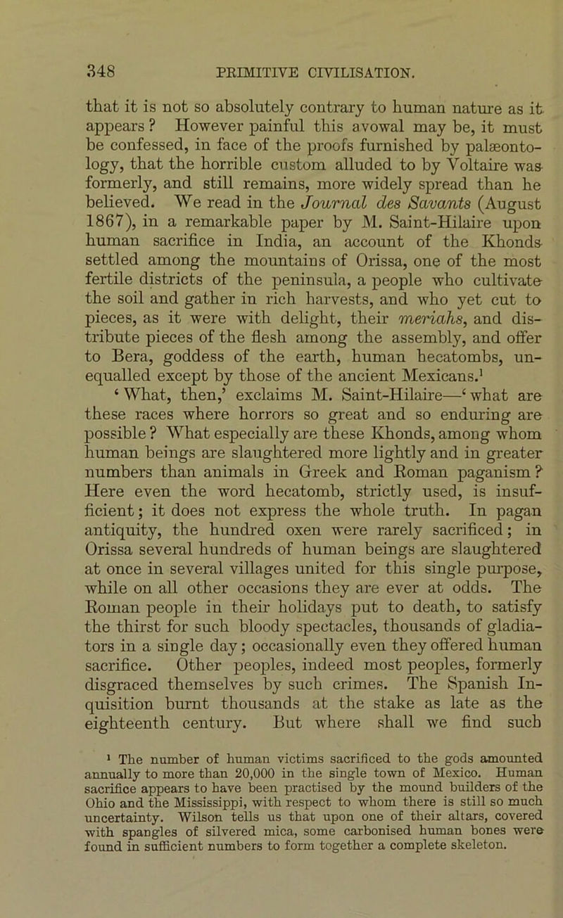 that it is not so absolutely contrary to human natui’e as it appears ? However painful this avowal may be, it rrmst be confessed, in face of the proofs furnished by palæonto- logy, that the horrible cnstom alluded to by Voltaire was- formerly, and still remains, more widely spread than he believed. We read in the Journal des Savants (August 1867), in a remarkable paper by M. Saint-Hilaire upon human sacrifice in India, an account of the Khonds- settled among the mountain s of Orissa, one of the most fertile districts of the peninsula, a people who cultivate- the soil and gather in rich harvests, and who yet eut to pièces, as it were with delight, their meriahs, and dis- tribute pièces of the fiesh among the assembly, and offer to Bera, goddess of the earth, human hecatombs, un- equalled except by those of the ancient Mexicans.’ ‘ What, then,’ exclaims M. Saint-Hilaire—‘ what are these races where horrors so great and so enduring are possible ? What especially are these Khonds, among whom human beings are slaughtered more lightly and in greater numbers than animais in Greek and Koman paganism ? Here even the word hecatomb, strictly used, is insuf- ficient ; it does not express the whole truth. In pagan antiquity, the hundred oxen were rarely sacrificed; in Orissa several hundreds of human beings are slaughtered at once in several villages united for this single pm'pose, while on ail other occasions they are ever at odds. The Eoman people in their holidays put to death, to satisfy the thirst for such bloody spectacles, thousands of gladia- tors in a single day ; occasionally even they ofîered human sacrifice. Other peoples, indeed most peoples, formerly disgraced themselves by such crimes. The Spanish In- quisition burnt thousands at the stake as late as the eighteenth century. But where shall we find such * The number of human victims sacrificed to the gods amotmted annually to more than 20,000 in the single town of Mexico. Human sacrifice appears to hâve been practised by the mound builders of the Ohio and the Mississippi, with respect to whom there is still so much uncertainty. Wilson tells us that upon one of their altars, covered with spangles of silvered mica, some carbonised human boues were found in sufiScient numbers to form together a complété skeleton.