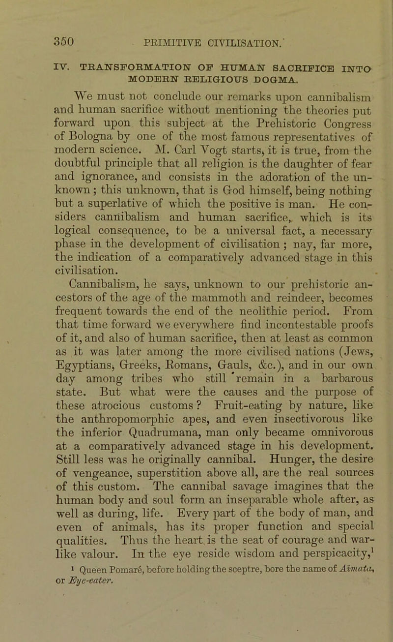 IV. TBANSFORMATION OF HUMAlf SACRIFICE INTO MODERN RELiaiOtrS DOQMA. We must not conclude our rcmarks upon cannibalism and human sacrifice withont inentioning the théories put forward upon this subject at the Prehistoric Congress of Bologna bj one of the most famous représentatives of modem science. M. Cari A^ogt starts> it is true, from the doubtful principle that ail religion is the daughter of fear and ignorance, and consists in the adoration of the un- known ; this unknown, that is God himself, being nothing but a superlative of vhich the positive is man. He con- siders cannibalism and human sacrifice,, which is its logical conséquence, to be a universal fact, a necessary phase in the development of civilisation ; nay, far more, the indication of a comparatively advanced stage in this civilisation. Cannibalism, he says, unknown to our prehistoric an- cestors of the âge of the mammoth and reindeer, becomes frequent towards the end of the neolithic period. From that time forward we everywhere find incontestable proofs of it, and also of human sacrifice, then at least as common as it was later among the more civilised nations (Jews, EgyptianSj Greeks, Komans, Gauls, &c.), and in om- own day among tribes who still * remain in a barbarous State. But what were the causes and the purpose of these atrocious customs ? Fruit-eating by nature, like the anthropomorphic apes, and even insectivorous like the inferior Quadrumana, man only became omnivorous at a comparatively advanced stage in his development. Still less was he originally cannibal. Hunger, the desire of vengeance, superstition above ail, are the real sources of this custom. The cannibal savage imagines that the human body and soûl form an inséparable whole after, as well as during, life. Every part of the body of man, and even of animais, has its proper function and spécial qualifies. Thus the heart is the seat of courage and war- like valeur. In the eye résidé wisdom and perspicacity,' > Queen Pomaré, before holding the sceptre, bore the name of Aïmata, or Eye-eater,