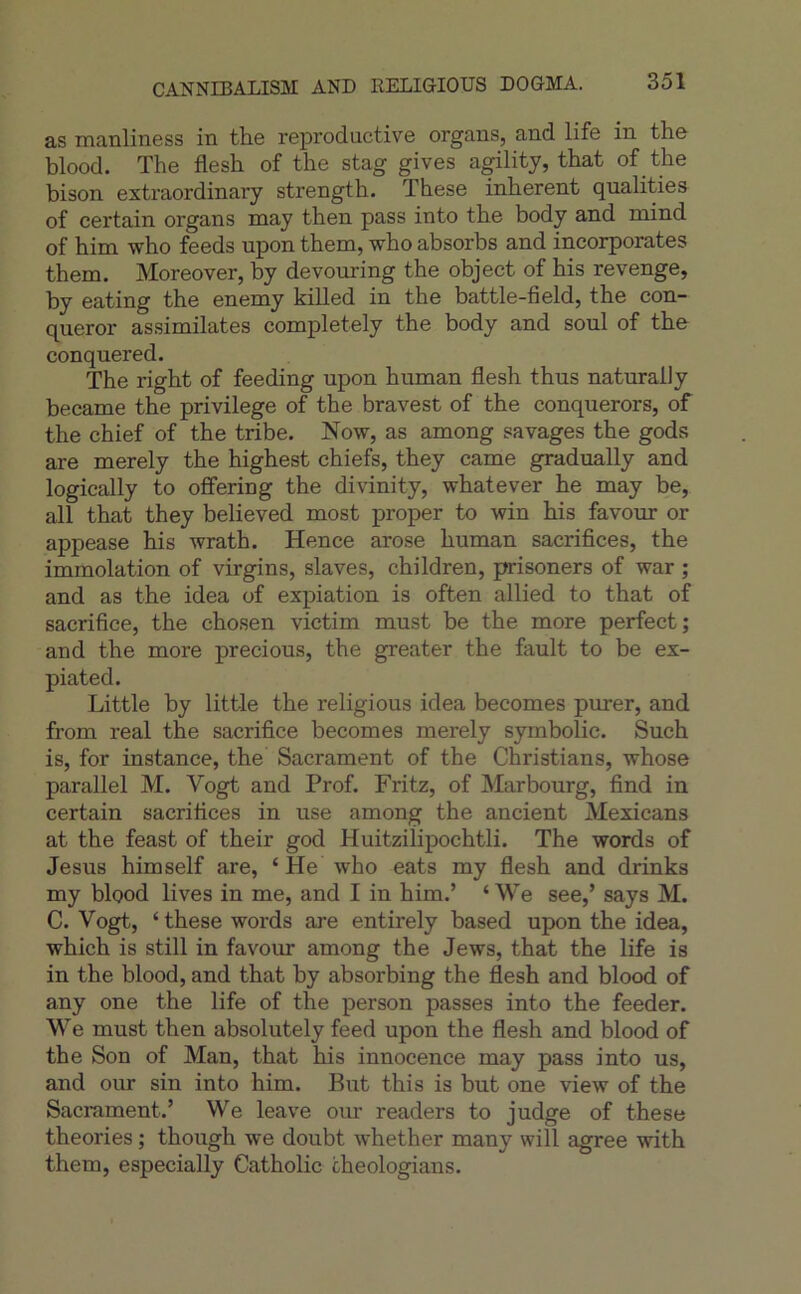 CANNIBALISM AND RELIGIOUS DOGMA. as manliness in the reproductive organs, and life in the blood. The flesh of the stag gives a^lity, that of ^ the bison extraordinary strength. These inhérent qualities of certain organs may then pass into the body and mind of him who feeds upon them, who absorbs and incorporâtes them. Moreover, by devouring the object of his revenge, by eating the enemy killed in the battle-field, the con- queror assimilâtes completely the body and soûl of the conquered. The right of feeding upon human flesh thus naturally became the privilège of the bravest of the conquerors, of the chief of the tribe. Now, as among savages the gods are merely the highest chiefs, they came gradually and logically to offering the divinity, whatever he may be, ail that they believed most proper to win his favour or appease his wrath. Hence arose human sacrifices, the immolation of virgins, slaves, children, prisoners of war ; and as the idea of expiation is often allied to that of sacrifice, the chosen victim must be the more perfect; and the more precious, the greater the fault to be ex- piated. Little by little the religions idea becomes purer, and from real the sacrifice becomes merely symbolic. Such is, for instance, the Sacrament of the Christians, whose parallel M. Vogt and Prof. Fritz, of Mar bourg, find in certain sacrifices in use among the ancient Mexicans at the feast of their god Huitzilipochtli. The words of Jésus himself are, ‘ He who eats my flesh and drinks my blood lives in me, and I in him.’ ‘ We see,’ says M. C. Vogt, ‘these words are entirely based upon the idea, which is still in favour among the Jews, that the life is in the blood, and that by absorbing the flesh and blood of any one the life of the person passes into the feeder. We must then absolutely feed upon the flesh and blood of the Son of Man, that his innocence may pass into us, and our sin into him. But this is but one view of the Sacrament.’ We leave oiu readers to judge of these théories ; though we doubt whether many will agréé with them, especially Catholic cheologians.