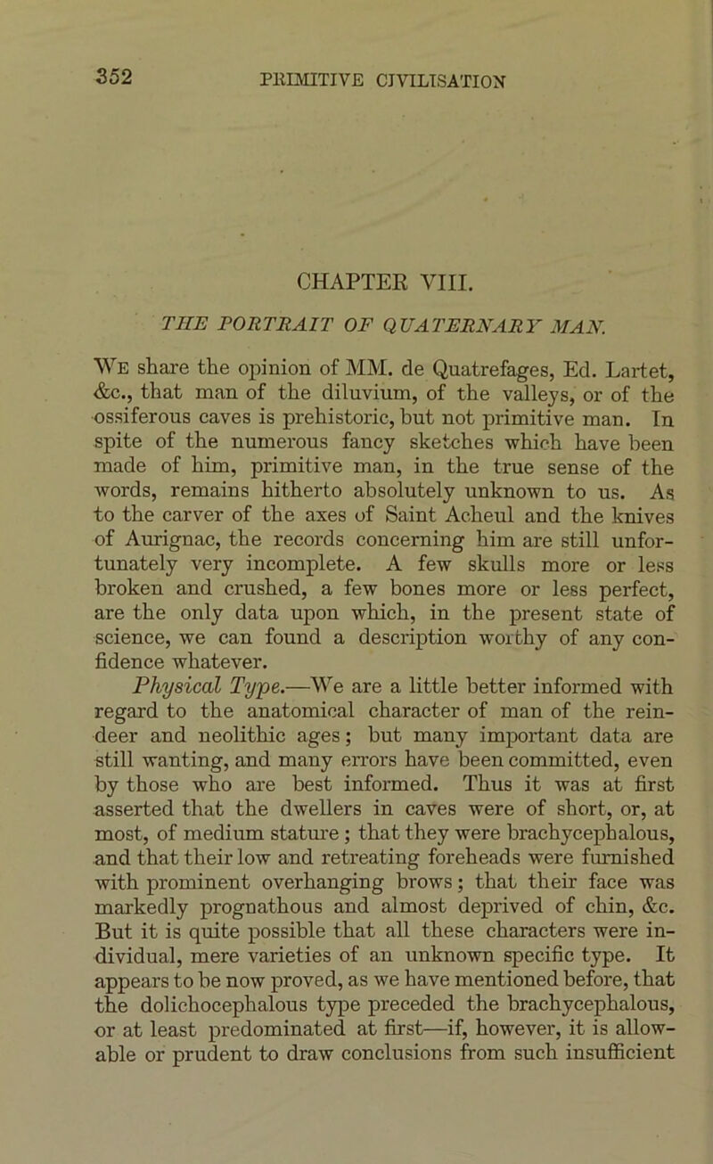 CHAPTER VIII. THE PORTRAIT OF QUATERNARY MAN. We share the opinion of MM. de Quatrefages, Ed. Lartet, &c., that man of the diluvium, of the valleys, or of the ossiferous caves is prehistoric, but not primitive man. In spite of the numerous fancy sketches which hâve been made of him, primitive man, in the true sense of the words, remains hitherto absolutely unknown to us. As to the carver of the axes of Saint Acheul and the knives of Aurignac, the records concerning him are still unfor- tunately very incomplète. A few skulls more or less broken and crushed, a few bones more or less perfect, are the only data upon which, in the présent state of science, we can found a description worthy of any con- fidence whatever. Physical Type.—We are a little better informed with regard to the anatomical character of man of the rein- deer and neolithic âges ; but many imjDortant data are still wanting, and many errors bave been committed, even by those who are best informed. Thus it was at first asserted that the dwellers in caves were of short, or, at most, of medium statm-e ; that they were brachycephalous, and that their low and retreating foreheads were fumished with prominent overhanging brows ; that their face was markedly prognathous and almost deprived of chin, &c. But it is quite possible that ail these characters were in- dividual, mere varieties of an unknown spécifie type. It appears to be now proved, as we bave mentioned before, that the dolichocephalous type preceded the brachycephalous, or at least predominated at first—if, however, it is allow- able or prudent to draw conclusions itom such insufficient