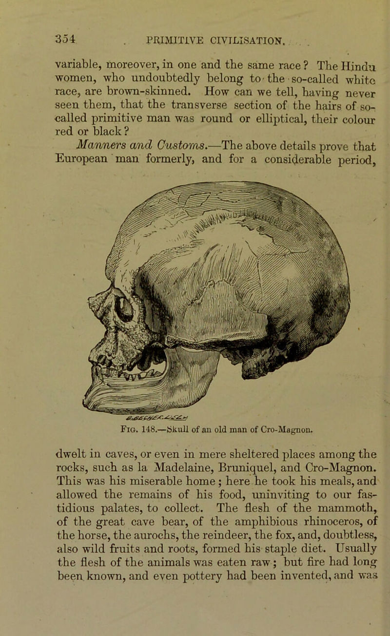 variable, moreover, in one and the same race ? The Hindu women, who undoubtedly belong to the so-called whitc race, are bro\vn-skinned. How can we tell, having never seen them, that the transverse section of the hairs of so- called primitive man was round or elliptical, their colour red or black ? Manners and Gustoms.—The above details prove that European man formerly, and for a considérable period, Fig. 148.—SkuU of an old man of Cro-Magnon. dwelt in caves, or even in mere sheltered places among the rocks, such as la Madelaine, Bruniquel, and Cro-Magnon. This was his misérable home ; here he took his meals, and allowed the remains of his food, uninviting to our fas- tidious palates, to collect. The flesh of the mammoth, of the great cave bear, of the amphibious rhinocéros, of the horse, the aurochs, the reindeer, the fox, and, doubtless, also wild fruits and roots, formed his staple diet. Usually the flesh of the animais was eaten raw ; but fire had long been known, and even pottery had been invented, and was
