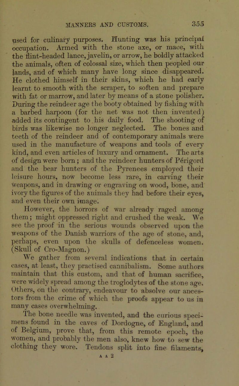 used for culinafy purposes. Hunting was his principal occupation. Armed with the stone axe, or maee, with the flint-headed lance, javelin, or arrow, he boldly attacked the animais, often of colossal size, which then peopled our lands, and of which many hâve long since disappeared. He clothed himself in their skins, which he had early learnt to smooth with the scraper, to soften and préparé with fat or marrow, and later by means of a stone pohsher. During the reindeer âge the booty obtained by fishing with a barbed harpoon (for the net was not then invented) added its contingent to his daily food. The shooting of birds was likewise no longer neglected. The bones and teeth of the reindeer and of contemporary animais were used in the manufacture of weapons and tools of every kind, and even articles of luxury and omament. The arts of design were born ; and the reindeer hunters ôf Périgord and the bear hunters of the Pyrenees employed their leisure hours, now become less rare, in carving their weapons, and in drawing or engraving on wood, bone, and ivory the figures of the animais they had before their eyes, and even their own image. However, the horrors of war already raged among them ; might oppressed right and crushed the weak. We see the proof in the serions wounds observed upon the weapons of the Danish warriors of the âge of stone, and, perhaps, even upon the skulls of defenceless women. (Skull of Cro-Magnon.) We gather from several indications that in certain cases, at least, they practised cannibalism. Some authors maintain that this custom, and that of human sacrifice, were widely spread among the troglodytes of the stone âge. ( )tliers, on the contrary, endeavour to absolve our ances- tors from the crime of which the proofs appear to us in many cases overwhelming. lhe bone needle was invented, and the curions spéci- mens found in the caves of Dordogne, of England, and of Belgium, prove that, from this remote e}X)ch, the women, and probably the men also, knew how to sew the clothing they wore. Tendons split into fine filaments, A A 2
