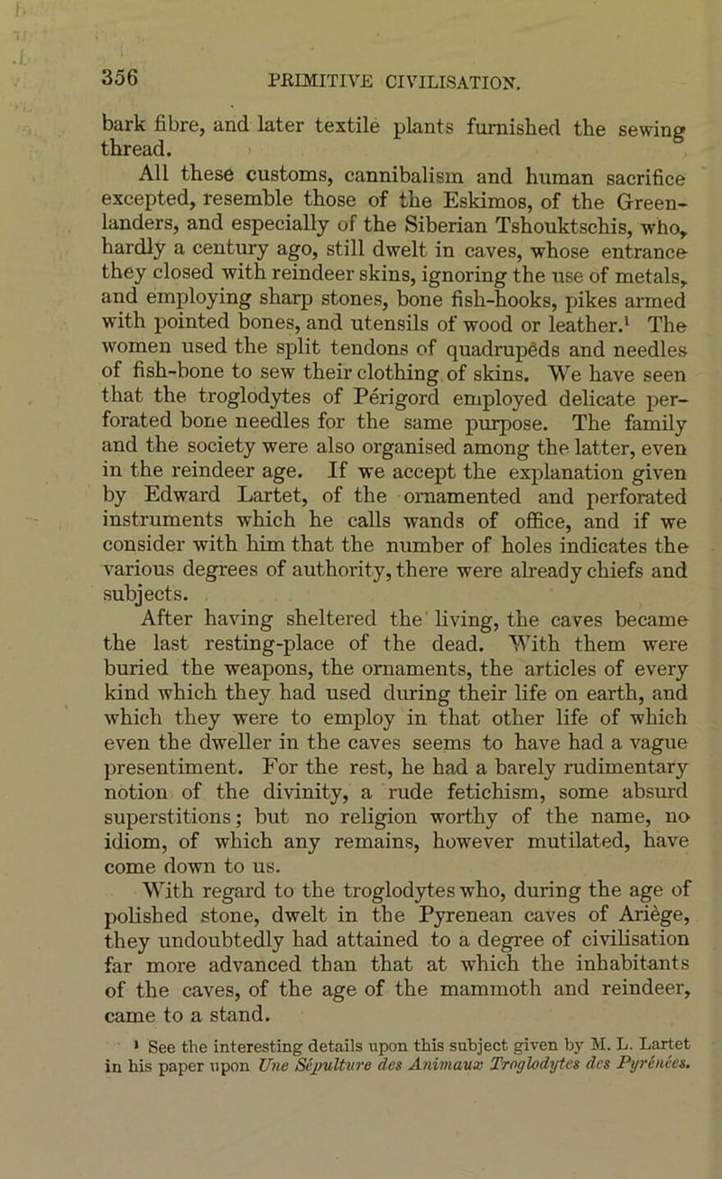 bark fibre, and later textile plants fumished the sewing thread. AU thesô customs, cannibalism and human sacrifice excepted, resemble those of tbe Eskimos, of the Green- landers, and especially of the Siberian Tshouktschis, who,. hardly a century ago, still dwelt in caves, whose entrance they closed with reindeer skins, ignoring the use of metals, and employing sharp stones, bone fish-hooks, pikes armed with pointed bones, and utensils of wood or leather.* The women used the split tendons of quadrupêds and needles of fish-bone to sew their clothing of skins. We hâve seen that the troglodytes of Périgord employed délicate per- forated bone needles for the same purpose. The family and the society were also organised among the latter, even in the reindeer âge. If vre accept the explanation given by Edward Lartet, of the omamented and perforated instruments which he calls wands of office, and if we consider with him that the number of holes indicates the varions degrees of authority, there were already chiefs and subjects. After having sheltered the' living, the caves became the last resting-place of the dead. With them were buried the weapons, the omaments, the articles of every kind which they had used during their life on earth, and which they were to employ in that other life of which even the dweller in the caves seems to hâve had a vague presentiment. For the rest, he had a barely rudimentary notion of the divinity, a rude fetichism, some absmd superstitions ; but no religion worthy of the name, no idiom, of which any remains, however mutilated, hâve corne down to us. With regard to the troglodytes who, during the âge of polished stone, dwelt in the Pyrenean caves of Ariège, they undoubtedly had attained to a degree of civilisation far more advanced than that at which the inhabitants of the caves, of the âge of the mammoth and reindeer, came to a stand. • See the interesting details upon this subject given by M. L. Lartet in bis paper npon Une SéjMlUtre des Animaux Troglodytes des Pyrénées,