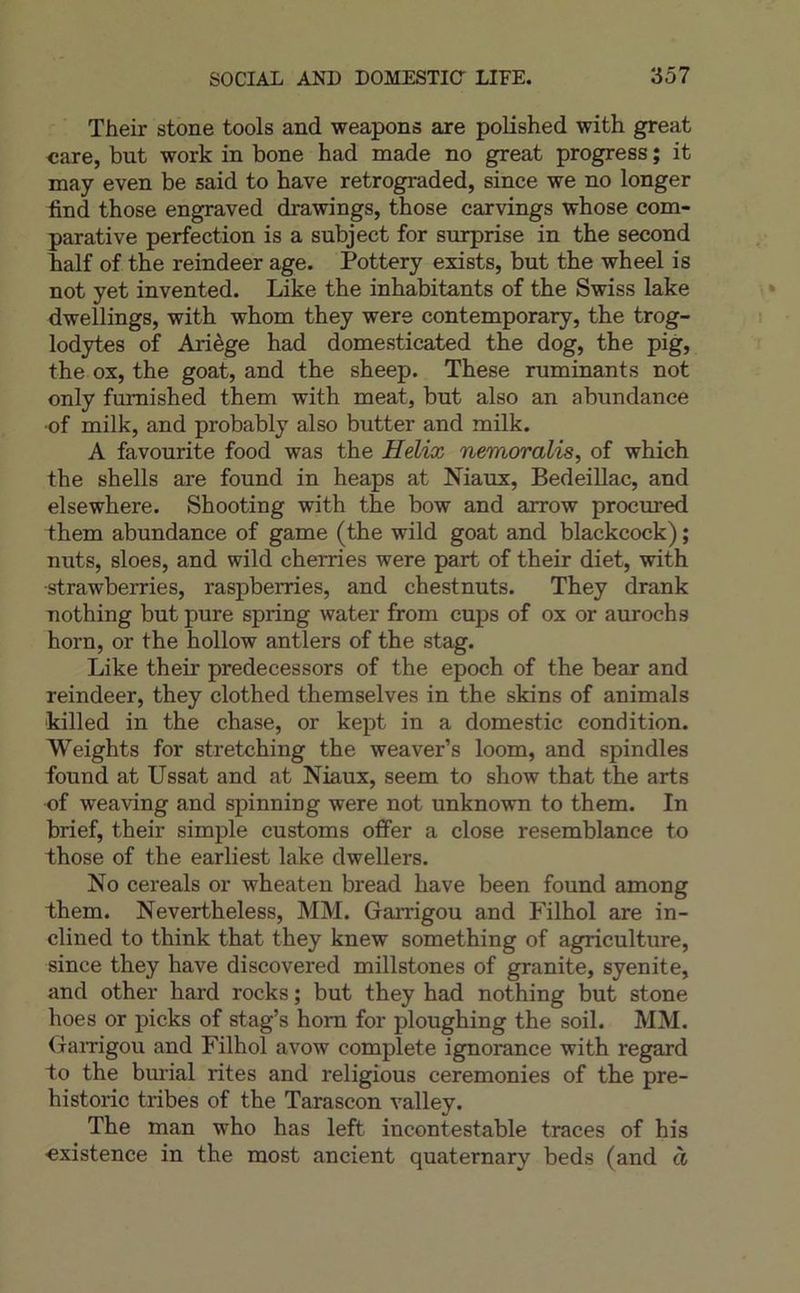 Their stone tools and weapons are polished with great «are, but work in bone had made no great progress ; it may even be said to bave retrograded, since we no longer find those engraved drawings, those carvings whose com- parative perfection is a subject for surprise in the second balf of the reindeer âge. Pottery exists, but the wheel is not yet invented. Like the inhabitants of the Swiss lake dwellings, with whom they were contemporary, the trog- lodytes of Ariège had domesticated the dog, the pig, the ox, the goat, and the sheep. These ruminants not only fumished them with méat, but also an abundance ■of milk, and probably also butter and milk. A favourite food was the Hélix nemoralis^ of which the shells are found in heaps at Niaux, Bedeillac, and elsewhere. Shooting with the bow and arrow procured them abundance of game (the wild goat and blackcock) ; nuts, sloes, and wild cherries were part of their diet, with strawberries, raspberries, and chestnuts. They drank nothing but pure spring water from cups of ox or aurochs horn, or the hollow antiers of the stag. Like their predecessors of the epoch of the bear and reindeer, they clothed themselves in the skins of animais •killed in the chase, or kept in a domestic condition. Weights for stretching the weaver’s loom, and spindles found at Ussat and at Niaux, seem to show that the arts of weaving and spinning were not unknown to them. In brief, their simple customs offer a close resemblance to those of the earliest lake dwellers. No cereals or wheaten bread hâve been found among them. Nevertheless, MM. Garrigou and Filhol are in- clined to think that they knew something of agriculture, since they hâve discovered millstones of granité, syenite, and other hard rocks ; but they had nothing but stone hoes or picks of stag’s hom for ploughing the soil. MM. Gamgou and Filhol avow complété ignorance with regard to the burial rites and religions ceremonies of the pre- historic tribes of the Tarascon valley. The man who has left incontestable traces of his •existence in the most ancient quaternary beds (and à