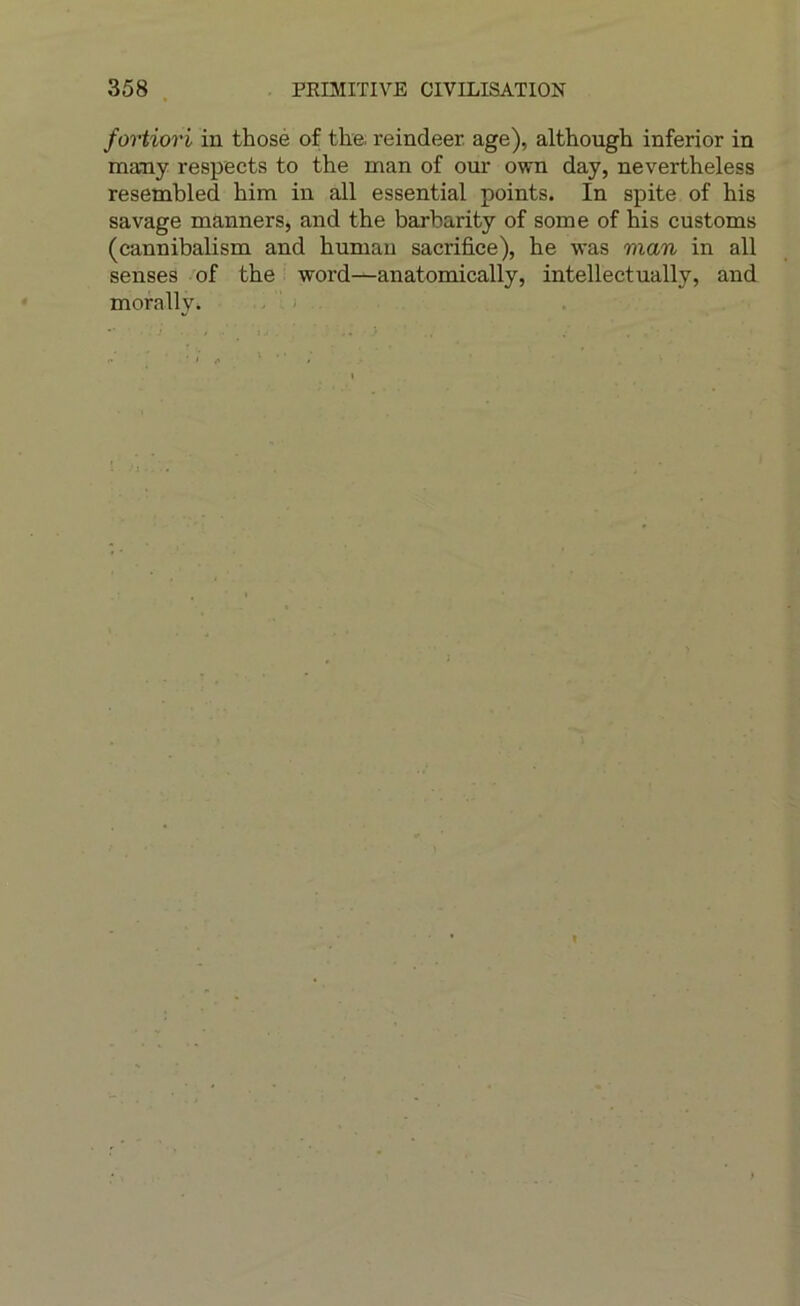 fortiori in thosé of tlie; reindeer. âge), although inferior in many respects to the man of our own day, nevertheless resembled him in ail essential points. In spite of his savage manners, and the barbarity of some of his customs (cannibalism and human sacrifice), he was man in ail senses 'of the word—anatomically, intellect ually, and morally.
