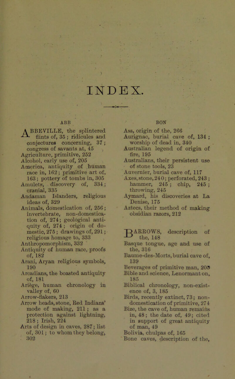 INDEX. ABB BON A BBEVILLE, the splintered flints of, 36 ; ridicules and conjectures concerning, 37 ; cong^ess of savants at, 45 , Agriculture, primitive, 252 Alcohol, early use of, 205 America, antiquity of human race in, 152 ; primitive art of, 163 ; pottery of tombs in, 305 Amulets, discovery of, 334 ; cranial, 335 Andaman Islanders, religions ideas of, 329 Animais, domestication of, 256 ; invertebrate, non-domestica- tion of, 274; geological anti- quity of, 274 ; origin of do- mestic, 276 ; drawings of, 291 ; religions bornage to, 333 Antbropomorphism, 332 Antiquity of human race, proofs of, 182 Arani, Aryan religions svmbols, 190 Arcadians, the boasted antiquity of, 181 Ariège, human chronology in valley of, 60 Arrow-flakers, 213 Arrow heads, stone, Ked Indians’ mode of making, 211 ; as a protection against lightning, 218 ; Irish, 224 Arts of desig;n in caves, 287 ; list of, 301 ; to whom they belong, . 302 Ass, origin of the, 266 Aurigpiac, burial cave of, 134 ; worship of dead in, 340 Australian legend of origin of fire, 195 Australians, their persistent use of stone tools, 23 Auvernier, burial cave of, 117 Axes, stone, 240 ; perforated, 243 ; hammer, 246 ; chip, 245 ; throwing, 246 Aymard, his discoveries at La Denise, 175 Aztecs, their method of making obsidian razors, 212 DARROWS, description of the, 148 Basque tongue, âge and use of the, 316 Baume-des-Morts, burial cave of, 139 Beverages of primitive man, 209 Bible and science, Lenornaant on, 185 Biblical chronology, non-exist- ence of, 3, 186 Birds, recently extinct, 73; non- domestication of primitive, 274 Bize, the cave of, human remaiiis in, 48 ; the date of, 49 ; cited in support of great antiquity of man, 49 Bolivia, chulpas of, 165 Bone caves, description of the.