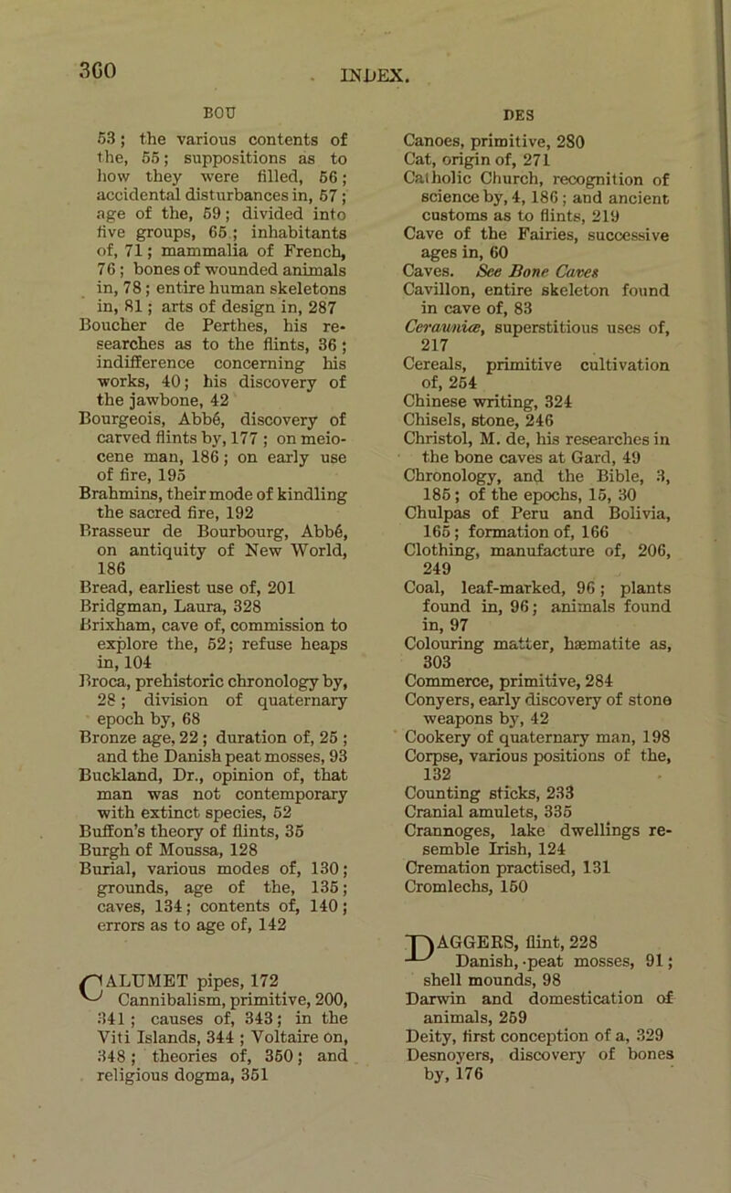 3G0 . INt»EX. EOU DK3 63 ; the various contents of the, 56 ; suppositions as to liow they were filled, 66 ; accidentai disturbances in, 67 ; âge of the, 69 ; divided into live groups, 66 ; inhabitants of, 71 ; mammalia of French, 76; bones of wounded animais in, 78 ; en tire human skeletons in, 81 ; arts of design in, 287 Boucher de Perthes, his re- searches as to the flints, 36 ; indifférence concerning his ■Works, 40; his discovery of the jawbone, 42 Bourgeois, Abbé, discovery of carved flints by, 177 ; on meio- cene man, 186 ; on early use of lire, 195 Brahmins, their mode of kindling the sacred fixe, 192 Brasseur de Bourbourg, Abbé, on antiquity of New World, 186 Bread, earliest use of, 201 Bridgman, Laura, 328 Brixham, cave of, commission to explore the, 62; refuse heaps in, 104 Broca, prehistoric chronology by, 28 ; di'vision of quaternary epoch by, 68 Bronze âge, 22 ; duration of, 26 ; and the Danish peat mosses, 93 Bnckland, Dr., opinion of, that man was not contemporary with extinct species, 52 Buflfon’s theory of flints, 36 Burgh of Moussa, 128 Burial, various modes of, 130; grounds, âge of the, 136 ; caves, 134 ; contents of, 140 ; errors as to âge of, 142 ^ALUMET pipes, 172 Cannibalism, primitive, 200, 341; causes of, 343; in the Viti Islands, 344 ; Voltaire on, 348 ; théories of, 360 ; and religions dogma, 351 Canoës, primitive, 280 Cat, origin of, 271 Catholic Church, récognition of science by, 4,186 ; and ancient customs as to flints, 219 Cave of the Fairies, successive âges in, 60 Caves. See Bone Caves Cavillon, entire skeleton found in cave of, 83 CerawnÙB, superstitions uses of, 217 Cereals, primitive cultivation of, 264 Chinese •writing, 324 Chisels, stone, 246 Christol, M. de, his researches in the bone caves at Gard, 49 Chronology, and the Bible, 3, 186 ; of the epochs, 16, 30 Chulpas of Peru and Bolivia, 166 ; formation of, 166 Clothing, manufacture of, 206, 249 Coal, leaf-marked, 96 ; plants found in, 96; animais found in, 97 Colouring matter, hæmatite as, 303 Commerce, primitive, 284 Conyers, early discovery of stone weapons by, 42 Cookery of quaternary man, 198 Corpse, various positions of the, 132 Counting sticks, 233 Cranial amulets, 336 Crannoges, lake dwellings re- semble Irish, 124 Crémation practised, 131 Cromlechs, 160 T^AGGERS, flint, 228 Danish, -peat mosses, 91 ; Shell mounds, 98 Darwin and domestication of animais, 269 Deity, first conception of a, 329 Desnoyers, discovery of bones by, 176