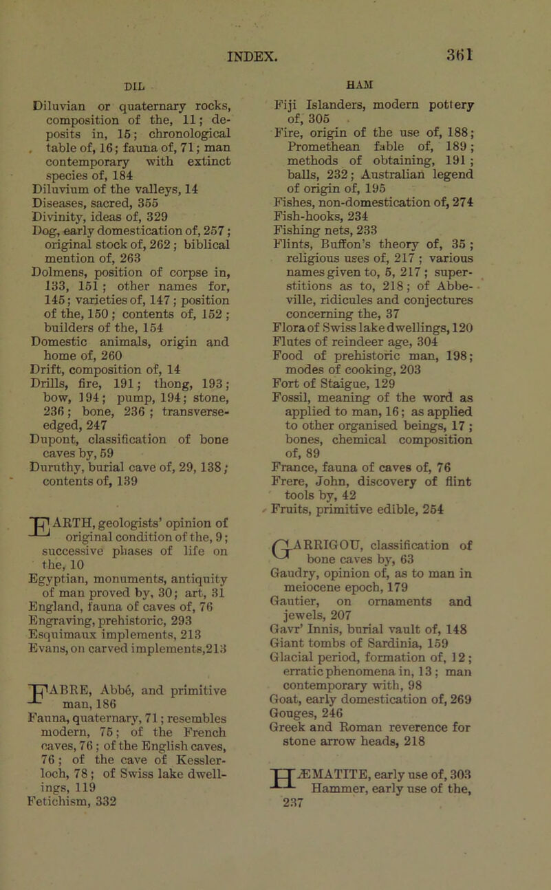 DIL HAM Diluvian or quaternary rocks, composition of the, 11 ; de- posits in, 16 ; chronological . table of, 16 ; fauna of, 71 ; man contemporary with extinct species of, 184 Diluvinm of the valleys, 14 Diseases, sacred, 365 Divinity, ideas of, 329 Dog, early domestication of, 267 ; original stock of, 262 ; biblical mention of, 263 Dolmens, position of corpse in, 133, 161 ; other names for, 146; varietiesof, 147 ; position of the, 160 ; contents of, 162 ; bnilders of the, 154 Domestic animais, origin and home of, 260 Drift, composition of, 14 Drills, lire, 191 ; thong, 193 ; bow, 194; pump, 194; stone, 236 ; bone, 236 ; transverse- edged,247 Dupont, classification of bone caves by, 69 Dnruthy, burial cave of, 29,138; contents of, 139 P ARTH, geologists’ opinion of original condition of the, 9 ; successive phases of life on the, 10 Egyptian, monuments, antiquity of man proved by, 30; art, 31 England, fauna of caves of, 76 Engraving, prehistoric, 293 Esquimaxix implements, 213 Evans, on carved implements,213 LjlABRE, Abbé, and primitive man, 186 Fauna, quaternary, 71 ; resembles modem, 76; of the French caves, 76 ; of the English caves, 76 ; of the cave of Kessler- loch, 78 ; of Swiss lake dwell- ings, 119 Fetichism, 332 Fiji Islanders, modem pottery of, 306 Fire, origin of the use of, 188; Promethean fable of, 189 ; methods of obtaining, 191 ; balls, 232; Australian legend of origin of, 195 Fishes, non-domestication of, 274 Fish-hooks, 234 Fishing nets, 233 Flints, BufiEon’s theory of, 35 ; religions uses of, 217 ; varions names given to, 6, 217; super- stitions as to, 218; of Abbe-• ville, ridicules and conjectures conceming the, 37 Flora of Swiss lake d wellings, 120 Flûtes of reindeer âge, 304 Food of prehistoric man, 198; modes of cooking, 203 Fort of Staigue, 129 Fossil, meaning of the word as applied to man, 16; as applied to other organised beings, 17 ; bones, Chemical composition of, 89 France, fauna of caves of, 76 Frere, John, discovery of flint tools by, 42 Fraits, primitive edible, 264 /^ARRIGOU, classification of bone caves by, 63 Gaudry, opinion of, as to man in meiocene epoch, 179 Gautier, on ornaments and jewels, 207 Gavr’ Innis, burial vault of, 148 Giant tombs of Sardinia, 159 Glacial period, formation of, 12 ; erratic phenomena in, 13 ; man contemporary with, 98 Goat, early domestication of, 269 Gouges, 246 Greek and Roman reverence for stone arrow heads, 218 H ÆMATITE, early use of, 303 Hammer, early use of the, 2.37