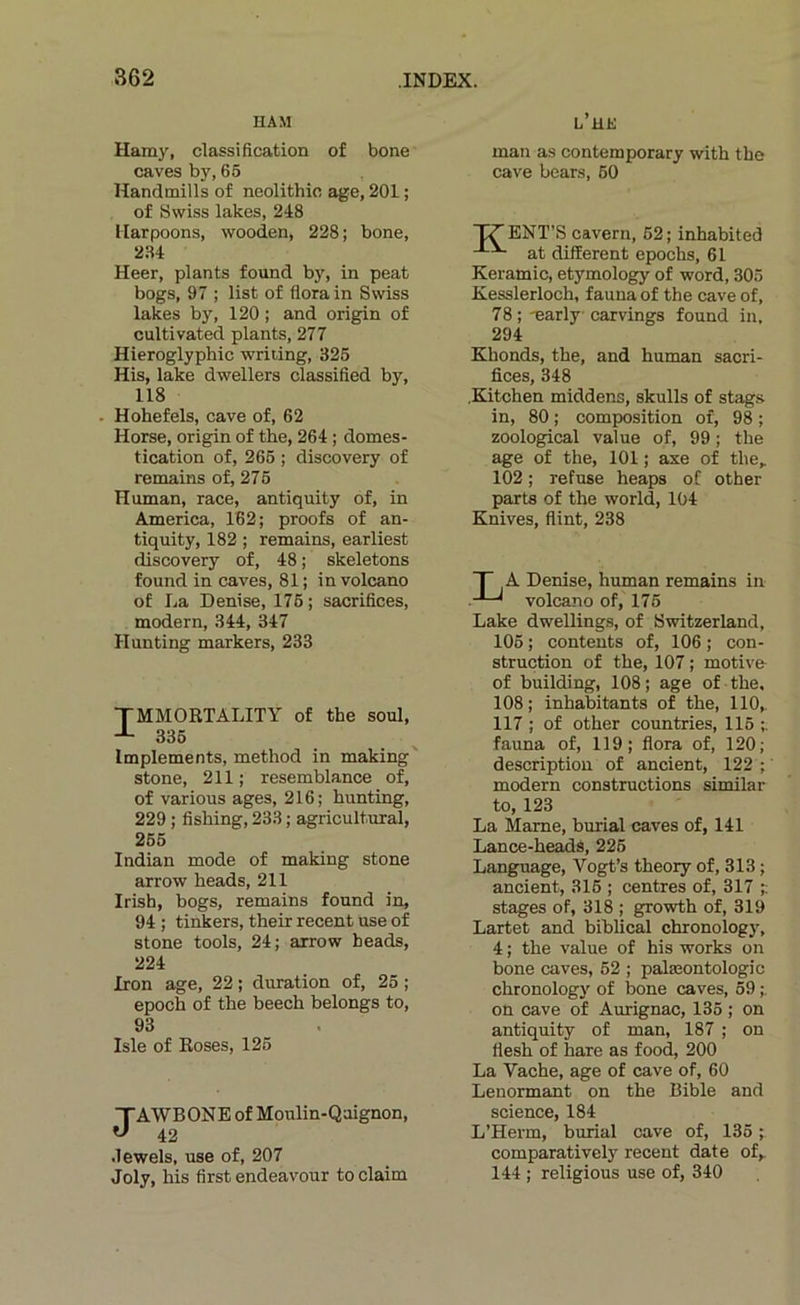 HAM l’he Hamy, classification of bone caves by, 65 Handmills of neolithic âge, 201 ; of Swiss lakes, 248 llarpoons, wooden, 228; bone, 234 Heer, plants found by, in peat bogs, 97 ; list of flora in Swiss lakes by, 120 ; and origin of cultivated plants, 277 Hieroglyphic writing, 326 His, lake dwellers classified by, 118 . Hohefels, cave of, 62 Horse, origin of the, 264 ; domes- tication of, 266 ; discovery of remains of, 276 Human, race, antiquity of, in America, 162; proofs of an- tiquity, 182 ; remains, earliest discovery of, 48 ; skeletons found in caves, 81; involcano of La Denise, 176 ; sacrifices, modem, 344, 347 Hunting markers, 233 TMMORTALITY of the soûl, 336 Implements, method in making' stone, 211; resemblance of, of varions âges, 216; hunting, 229 ; fishing, 233 ; agricult.ural, 256 Indian mode of making stone arrow heads, 211 Irish, bogs, remains found in, 94 ; tinkers, their recent use of stone tools, 24; arrow heads, 224 Iron âge, 22 ; duration of, 25 ; epoch of the beech belongs to, 93 Isle of Roses, 126 JAWBONE of Moulin-Qaignon, 42 .lewels, use of, 207 Joly, his first endeavour toclaim man as contemporary with the cave bears, 60 TT ENT’S cavern, 62 ; inhabited at different epochs, 61 Keramic, etymology of word, 305 Kesslerloch, fauna of the cave of, 78 ; -early carvings found in, 294 Khonds, the, and human sacri- fices, 348 .Kitchen middens, skulls of stag.s in, 80 ; composition of, 98 ; zoological value of, 99 ; the âge of the, 101 ; axe of the, 102 ; refuse heaps of other parts of the world, 104 Knives, flint, 238 T A Denise, human remains in volcano of, 175 Lake dwellings, of Switzerland, 106 ; contents of, 106 ; con- struction of the, 107 ; motive of building, 108; âge of the. 108; inhabitants of the, 110,. 117 ; of other countries, 116 fauna of, 119; fiora of, 120; description of ancient, 122 ; ' modem constructions similar to, 123 La Marne, burial caves of, 141 Lance-headS, 226 Language, Vogt’s theory of, 313 ; ancient, 316 ; centres of, 317 ;; stages of, 318 ; growth of, 319 Lartet and biblical chronology, 4 ; the value of his Works on bone caves, 62 ; palæontologic chronology of bone caves, 59 ;. on cave of Aurignac, 135 ; on antiquity of man, 187 ; on fiesh of hare as food, 200 La Vache, âge of cave of, 60 Lenormant on the Bible and science, 184 L’Herm, burial cave of, 135 ; comparativcly recent date of, 144 ; religious use of, 340