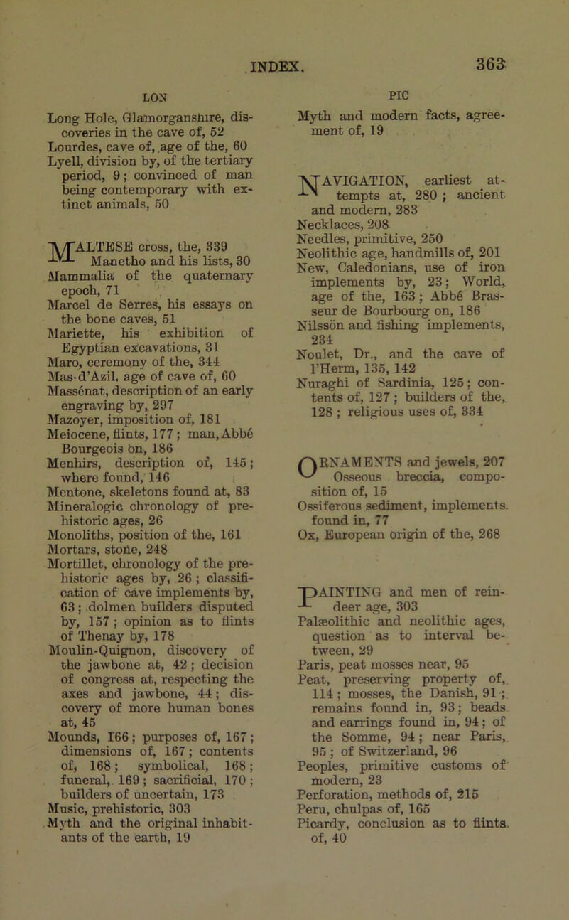 LON Long Hole, Glainorgansliire, dis- coveries in the cave of, 62 Lourdes, cave of, âge of the, 60 Lyell, division by, of the tertiary period, 9 ; convinced of man being contemporary with ex- tinct animais, 60 ■jV/TALTESE cross, the, 339 Manetho and his lists, 30 Mammalia of the quaternary epoch, 71 Marcel de Serres, his essays on the bone caves, 61 Mariette, his exhibition of Egyptien excavations, 31 Maro, ceremony of the, 341 Mas-d’Azil. âge of cave of, 60 Massénat, description of an early engraving by^ 297 Mazoyer, imposition of, 181 Meiocene, flints, 177 ; man. Abbé Bourgeois on, 186 Menhirs, description of, 146 ; where found, 146 Mentone, skeletons found at, 83 Minéralogie chronology of pre- historic âges, 26 Monolithe, position of the, 161 Mortars, stoûe, 248 Mortillet, chronology of the pre- historic âges by, 26 ; classifi- cation of cave implements by, 63 ; dolmen builders disputed by, 167 ; opinion as to fiints of Thenay by, 178 Moulin-Quignon, discovery of the jawbone at, 42 ; decision of congress at, respecting the axes and jawbone, 44 ; dis- covery of more human bones at, 46 Mounds, 166 ; purposes of, 167 ; dimensions of, 167 ; contents of, 168 ; symbolical, 168 ; funeral, 169 ; sacrificial, 170 ; builders of uncertain, 173 Music, prehistoric, 303 M)'th and the original inhabit- ants of the earth, 19 PIC Myth and modem facts, agree- ment of, 19 ■jSTAVIGATION, earliest at- tempts at, 280 ; ancient and modem, 283 Necklaces, 208 Needles, primitive, 250 Neolithic âge, handmills of, 201 New, Caledonians, use of iron implements by, 23 ; World, âge of the, 163 ; Abbé Bras- seur de Bourbourg on, 186 Nilssôn and fishing implements, 234 Noulet, Dr., and the cave of l’Herm, 136, 142 Nuraghi of Sardinia, 126 ; con- tents of, 127 ; builders of the, 128 ; religious uses of, 334 ORNAMENT8 and jewels, 207 Osseous breccia, compo- sition of, 15 Ossiferous sédiment, implements. found in, 77 Ox, European origin of the, 268 TDAINTING and men of rein- deer âge, 303 Palæolithic and neolithic âges, question as to interval be- tween, 29 Paris, peat mosses near, 96 Peat, preserving property of, 114; mosses, the Danish, 91 •; remains foimd in, 93 ; beads and earrings found in, 94 ; of the Somme, 94 ; near Paris, 96 ; of Switzerland, 96 Peoples, primitive customs of modem, 23 Perforation, methods of, 216 Pem, chulpas of, 165 Picardy, conclusion as to flinta. of, 40