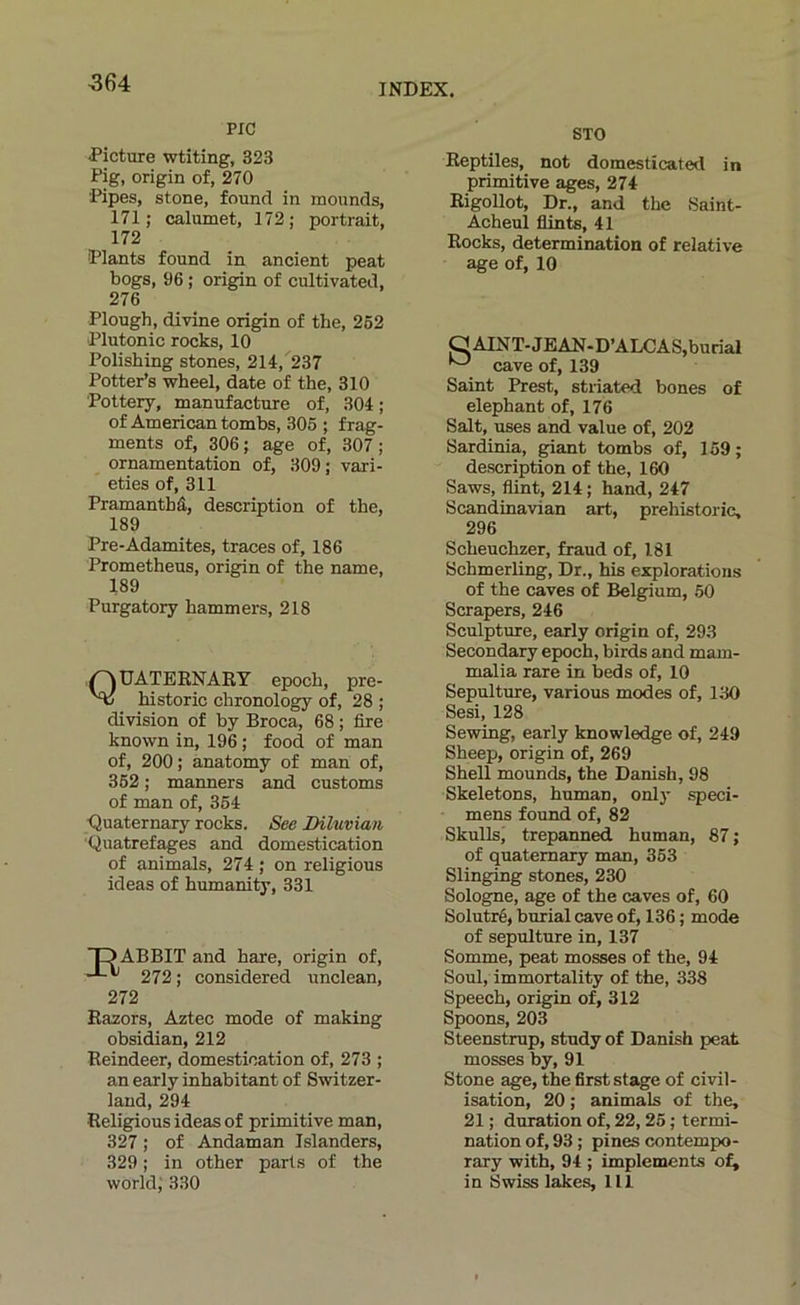 -364 PIC Picture wtiting, 323 Pig, origin of, 270 Kpes, stone, found in mounds, 171 ; calumet, 172 ; portrait, 172 Plants found in ancient peat bogs, 96 ; origin of cultivated, 276 Plough, divine origin of the, 252 Plutonic rocks, 10 Polishing stones, 214, 237 Potter’s wheel, date of the, 310 Pottery, manufacture of, 304 ; of American tombs, 305 ; frag- ments of, 306; âge of, 307; ornamentation of, 309; vari- eties of, 311 Pramantbâ, description of the, 189 Pre-Adamites, traces of, 186 Prometheus, origin of the name, 189 Purgatory hammers, 218 QUATERNAEY epoch, pre- historic chronology of, 28 ; division of by Broca, 68 ; lire known in, 196 ; food of man of, 200; anatomy of man of, 352 ; manners and customs of man of, 354 ■Quaternary rocks. See Diluvian ■Quatrefages and domestication of animais, 274 ; on religions ideas of humanity, 331 TD ABBIT and hare, origin of, 272; considered unclean, 272 Razors, Aztec mode of making obsidian, 212 Reindeer, domestication of, 273 ; an early inhabitant of Switzer- land, 294 Religions ideas of primitive man, 327 ; of Andaman Islanders, 329 ; in other parts of the STO Reptiles, not domesticated in primitive âges, 274 Rigollot, Dr., and the Saint- Acheul flints, 41 Rocks, détermination of relative âge of, 10 Saint Prest, striated bones of elepbant of, 176 Sait, uses and value of, 202 Sardinia, pant tombs of, 159; description of the, 160 Saws, flint, 214 ; hand, 247 Scandinavian art, prehistoric, 296 Scheuchzer, fraud of, 181 Schmerling, Dr., his explorations of the caves of Belgium, 50 Scrapers, 246 Sculpture, early origin of, 293 Secondary epoch, birds and mam- malia rare in beds of, 10 Sépulture, varions modes of, 130 Sesi, 128 Sewing, early knowledge of, 249 Sheep, origin of, 269 Shell mounds, the Danish, 98 Skeletons, human, onl)’ spéci- mens found of, 82 Skullsj trepanned human, 87 ; of quaternary man, 353 Slinging stones, 230 Sologne, âge of the caves of, 60 Solutré, burial cave of, 136 ; mode of sépulture in, 137 Somme, peat mosses of the, 94 Soûl, immortality of the, 338 Speech, origin of, 312 Spoons, 203 Steenstrup, study of Danish peat mosses by, 91 Stone âge, the first stage of civil- isation, 20 ; animais of the, 21 ; duration of, 22,25 ; termi- nation of, 93 ; pines contempo- rary with, 94 ; implements ot^
