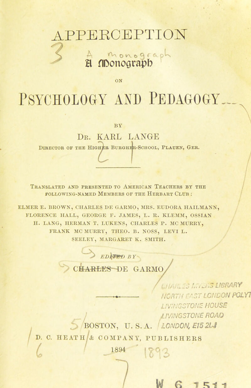 APPERCEPTION A *Y\ o fy o 0 f o^n H flDonoörapb ON PSYCHOLOGY AND PEDAGOGY— BY Dr. KARL LANGE Translated and presented to American Teachers by the FOLLOWING-NAMED MEMBERS OF THE HERBART C'LUB : ELM ER E. BROWN, CHARLES DE GARMO, MRS. EUDORA HAILMANN, FLORENCE HALL, GEORGE F. JAMES, L. R. KLEMM, OSSIAN H. LANG, HERMAN T. LUKENS, CHARLES P. MC MURRY, FRANK MC MURRY, THEO. B. NOSS, LEYI L. SEELEY, MARGARET K. SMITH. EDIfPm) B Y CHARLES—DE GARMO. JiAlNi uij LIBRARY NORTH CAST LONDON P0LY1 LIVi'NGCTONE HOUSE JLIVINGSTONE ROAO /BOSTON, U. S.A. LONDON, E152U