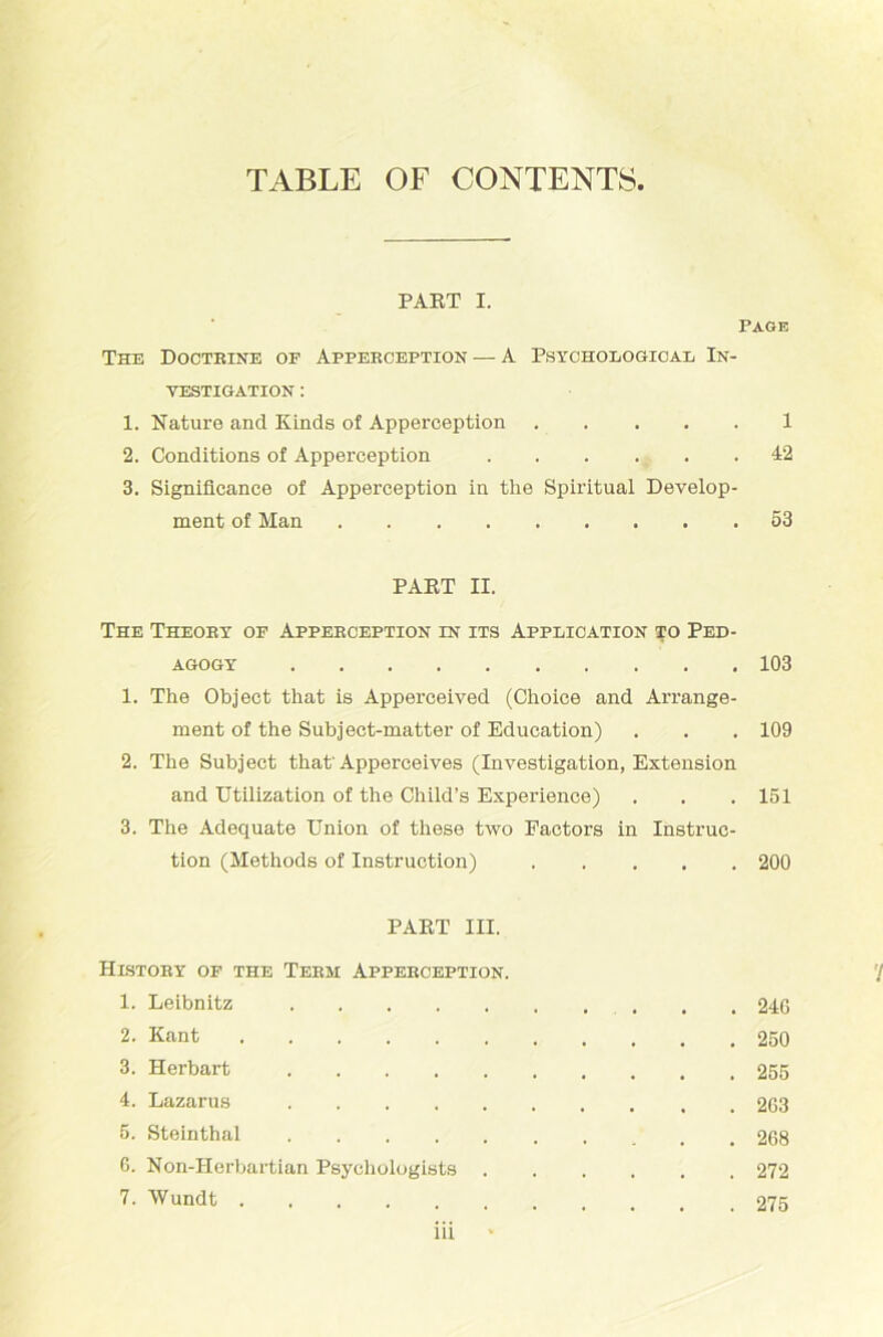 TABLE OF CONTENTS PAKT I. Page The Docteine of Appeeception — A Psychological In- vestigation : 1. Nature and Kinds of Apperception 1 2. Conditions of Apperception 42 3. Signiücance of Apperception in the Spiritual Develop- ment of Man 53 PAKT II. The Theoey of Appeeception in its Application to Ped- agogy 103 1. The Object that is Apperceived (Choice and Arrange- ment of the Subject-matter of Education) . . . 109 2. The Subject that'Apperceives (Investigation, Extension and Utilization of the Child’s Experience) . . . 151 3. The Adequate Union of these two Factors in Instruc- tion (Methods of Instruction) 200 PART III. HlSTOBY OF THE TEEM APPEECEPTION. '/ 1. Leibnitz . , 24G 2. Kant 250 3. Herbart 255 4. Lazarus 263 5. Steinthal 268 6. Non-IIerbartian Psychologists 272 7. Wundt 275