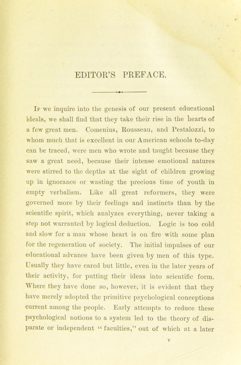 EDITOR’S PREFACE. If we inquire into the genesis of our present educational icleals, we shall find that they take their rise in the liearts of a few great men. Comenius, Rousseau, and Pestalozzi, to whom much that is excellent in our American schools to-day can be traced, were men who wrote and taught because they saw a great need, because their intense emotional natures were stirred to the depths at the sight of children growing up in ignorance or wasting the precious time of youth in empty verbalism. Like all great reformers, they were governed more by their feelings and instincts than by the scientific spirit, which analyzes everything, never taking a step not warrantcd by logical deduction. Logic is too cold and slow for a man whose heart is 011 fire with some plan for the regeneration of society. The initial impulses of our educational advance have been given by men of this type. Usually they have cared but little, even in the later years of their activity, for putting their ideas into scientific form. Where they have done so, however, it is evident that they have merely adopted the primitive psychological conccptions current ainong the people. Early attempts to reducc these psychological notions to a System led to the theory of dis- parate or independent “ faculties,” out of which at a later