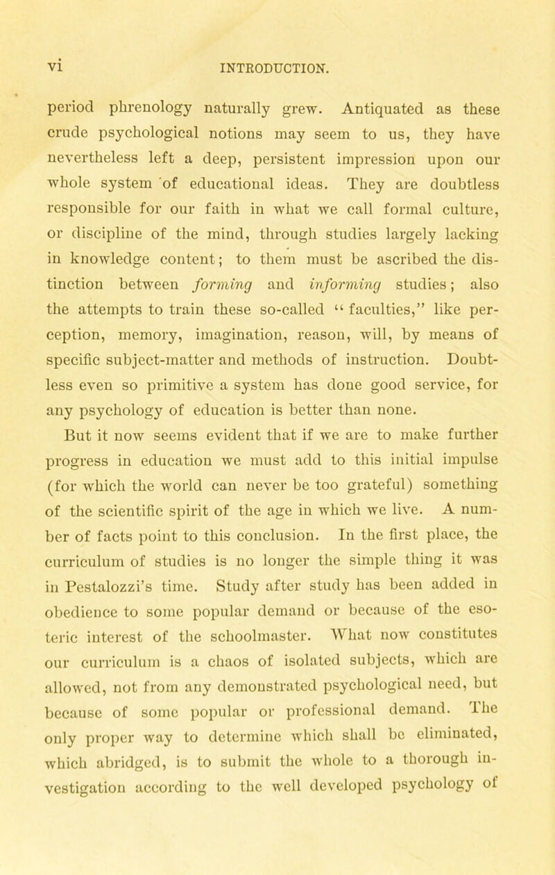 period phrenology naturally grew. Antiquated as these crude psychological notions may seem to us, they have nevertheless left a deep, persistent impression upon our whole System of educational ideas. They are doubtless responsible for our faith in what we call formal culture, or discipline of the mind, tlirougb studies largely lacking in knowledge content; to them must be ascribed the dis- tinction between forming and informing studies; also the attempts to train these so-called “ faculties,” like per- ception, memory, imagination, reason, will, by means of specific subject-matter and methods of instruction. Doubt- less even so primitive a System has done good Service, for any psychology of education is better than none. But it now seems evident that if we are to make further progress in education we must add to tliis initial impulse (for which the world can never be too grateful) something of the scientific spirit of the age in which we live. A num- ber of facts point to this conclusion. In the first place, the Curriculum of studies is no longer the simple thing it was in Pestalozzi’s time. Study after study has been added in obedience to some populär demand or because of the eso- teric interest of the schoolmaster. What now constitutes our curriculum is a chaos of isolated subjects, which are allowed, not from any demonstrated psychological need, but because of some populär or Professional demand. lhe only proper way to determine which shall be elimiuated, which abridged, is to submit the whole to a thorough iu- vestigation according to the well developed psychology of