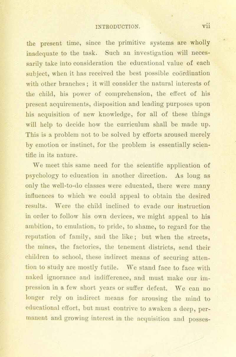 the present time, since the primitive Systems are wkolly inadequate to the task. Such an investigation will neces- sarily take into consideration tke educational value of each subject, wken it has received the best possible coördination witli other branches; it will consider the natural interests of the child, his power of comprehension, the effect of his present acquirements, disposition and leading purposes upon his acquisition of new knowledge, for all of these things will help to decide how the curriculum shall be made up. This is a problem not to be solved by efforts aroused merely by emotion or instinct, for the problem is essentially scien- tific in its nature. We meet this same need for the scientific application of psychology to education in another direction. As long as only the well-to-do classes were educated, there were many influences to which we could appeal to obtain the desired results. Were the child inclined to evade our Instruction in Order to follow his own devices, we might appeal to his ambition, to emulation, to pride, to shame, to regard for the reputation of family, and the like; but when the streets, the mines, the factories, the tenement districts, send their children to school, these iudirect means of securing atten- tion to study are mostly futile. We stand face to face with naked ignorance and indifference, and must make our im- pression in a few short years or suffer defeat. Wc can uo longer rely on iudirect means for arousing the mind to educational effort, but must contrive to awaken a deep, per- manent and growing interest in the acquisition and posses-