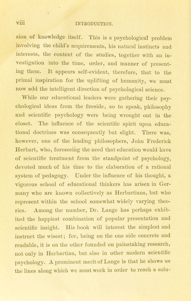 sion of knowledge itself. Tkis is a psyckological problem involving tke ckild’s acquirements, liis natural instincts and interests, tke content of the studies, togetker witk an in- vestigation into tke time, order, and manner of present- ing tkem. It appears self-evident, tkerefore, tkat to tke primal inspiration for tke uplifting of kumanity, we must now add tke intelligent direction of psyckological Science. Wliile our educatiönal leaders were gatkering tkeir psy- ckological ideas from tke fireside, so to speak, pkilosopky and scientific psyckology were being wrougkt out in tke closet. Tke iufluence of tke scientific spirit upon educa- tional doctrines was consequently but sligkt. Tkere was, kowever, one of tke leading pkilosopkers, Jokn Frederick Herbart, who, foreseeing tke need tkat education would kave of scientific treatment from tke standpoint of psyckology, devoted muck of kis time to tke elaboration of a rational System of pedagogy. Under tke iufluence of kis tkougkt, a vigorous sckool of educatiönal tkinkers kas arisen in Ger- many wko are knowu collectively as Herbartians, but wko represent witkin tke sckool somewkat widely varying tkeo- ries. Among tke number, Dr. Lange kas perkaps exkib- ited the kappiest combination of populär presentation and scientific insight. His book will filterest tke simplest and instruct tke wisest; for, being on tke one side concrete and readable, it is on tke otker founded on painstaking researck, not only in Herbartian, but also in otker modern scientific psyckology. A prominent meritof Lange is tkat ke skows us tke lines along wkick we must work in order to reack a solu-