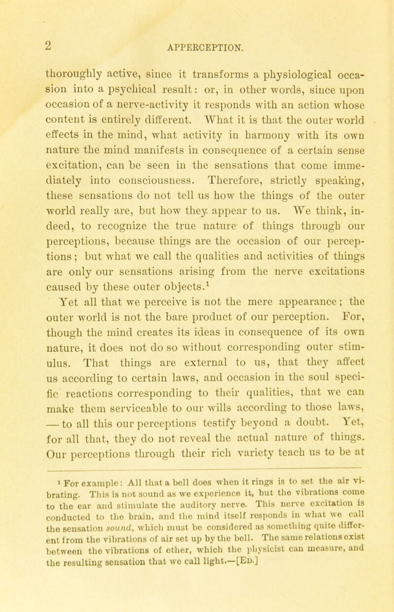 thoroughly active, since it transforms a pbysiological occa- sion into a psychical result: or, in otber words, since upon occasion of a nerve-activity it responds witb an action whose content is entirely different. What it is tbat tbe outer world effects in tbe mind, what activity in barmony witb its own nature tbe mind manifests in consequence of a certain sense excitation, can be seen in tbe sensations tbat come imme- diately into consciousncss. Therefore, strictly speaking, tliese sensations do not teil us bow tbe tbings of tbe outer world really are, but bow tbey appear to us. We tbink, in- deed, to recognize tbe true nature of tbings tbrough our perceptions, because tbings are tbe occasion of our percep- tions; but wbat we call tbe qualities and activities of tbings are only our sensations arising from tbe nerve excitations caused by tbese outer objects.1 Yet all tbat we perceive is not tbe mere appearance; tbe outer world is not tbe bare product of our perception. For, tbougb tbe mind creates its ideas in consequence of its own nature, it does not do so without corresponding outer Stim- ulus. Tbat tbings are external to us, tbat tbey affect us according to certain laws, and occasion in tbe soul speci- fic reactions corresponding to tbeir qualities, that we can make tbem serviceable to our wills according to tbose laws, — to all tbis our perceptions testify beyond a doubt. Yet, for all tbat, tbey do not reveal tbe actual nature of tbings. Our perceptions tbrougb tbeir rieh variety teacb us to be at 1 For example: All that a bell does when it rings is to set the air vi- brating. This is not sound as we experience it, but tbe vibrations come to the ear and stimulate the auditory nerve. This nerve excitation is conducted to the brain, and the mind itself responds in what we call the Sensation sound, whicli must be considored as sometbing quito differ- ent from the vibrations of air set up by the bell. The samo relations exist between the vibrations of ether, wliich the pliysicist can measure, and the resulting Sensation that we call light.—[En.]