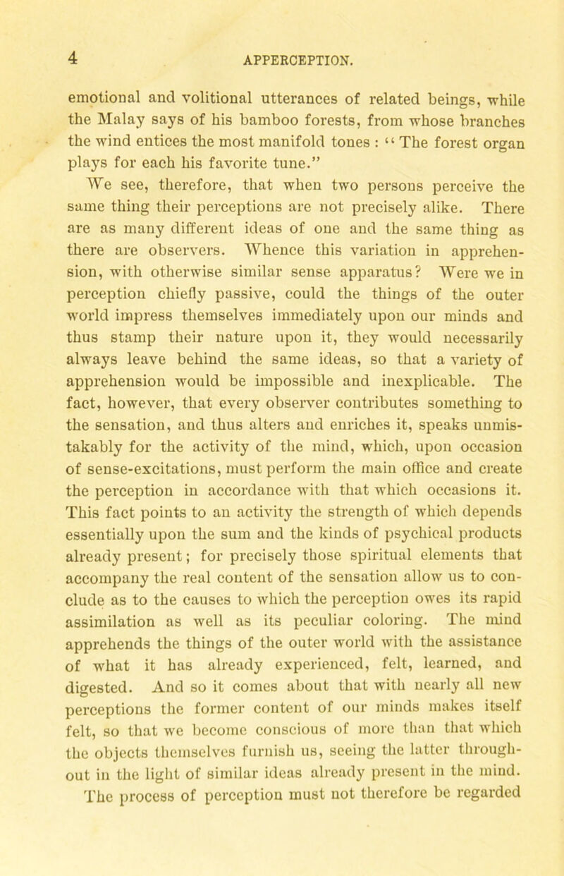 emotional and volitional utterances of related beings, while the Malay says of bis bamboo forests, from whose branches the wind entices the most manifold tones : “ The forest organ plays for each bis favorite tune.” We see, tberefore, that wben two persons perceive tbe same tbing their perceptions are not precisely alike. There are as many different ideas of one and tbe same thing as there are observers. Whence tbis Variation in apprehen- sion, witb otherwise similar sense apparatus? Were we in perception cbiefly passive, could tbe things of tbe outer world impress tbemselves immediately upon our minds and tbus stamp tbeir nature upon it, tbey would necessarily always leave bebind tbe same ideas, so tbat a variety of apprehension would be impossible and inexplicable. Tbe fact, however, tbat every observer contributes something to tbe Sensation, and tbus alters and enriches it, speaks unmis- takably for tbe activity of tbe mind, wbicb, upon occasion of sense-excitations, must perform tbe main office and create tbe perception in accordance witb tbat wbicb occasions it. Tbis fact points to au activity tbe strengtb of wbicb depeuds essentially upon tbe sum and tbe kinds of psycbical products already present; for precisely tbose spiritual elements tbat accompany tbe real content of the Sensation allow us to con- clude as to tbe causes to wbicb tbe perception owes its rapid assimilation as well as its peculiar coloring. Tbe mind apprebends tbe tbings of the outer world witb tbe assistance of wbat it has already experienced, feit, learned, and digested. And so it comes about that witb uearly all new perceptions the former content of our minds makes itself feit, so that we become conscious of more than tbat wbicb tbe objects tbemselves furnisb us, seeing tbe latter through- out in tbe light of similar ideas already present in tbe mind. Tbe process of perception must not tberefore be regarded