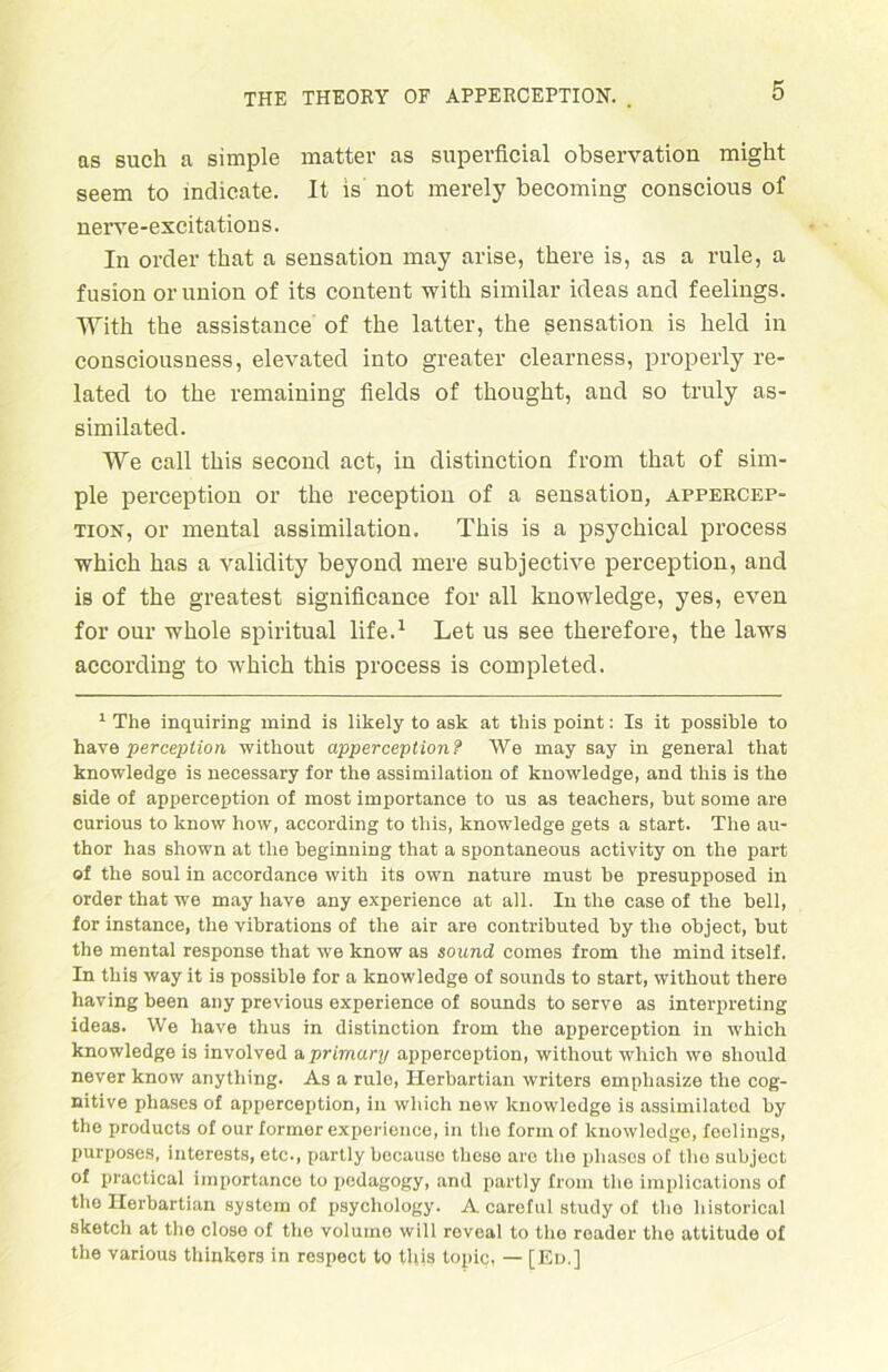 as such a simple matter as superficial observation might seem to inclicate. It is not merely becoming conscious of nerve-excitations. In orcler that a Sensation may arise, there is, as a rule, a fusion or union of its content with similar ideas and feelings. With the assistance of the latter, the Sensation is held in consciousness, elevated into greater clearness, properly re- lated to the remaining fields of thought, and so truly as- similated. We call this second act, in distinction from that of sim- ple perception or the reception of a Sensation, appercep- tion, or mental assimilation. This is a psychical process which has a validity beyond mere subjective perception, and is of the greatest significance for all knowledge, yes, even for our whole spiritual life.1 Let us see therefore, the laws according to which this process is completed. 1 The inquiring mind is likely to ask at this point: Is it possible to have perception without apperception? We may say in general that knowledge is necessary for the assimilation of knowledge, and this is the side of apperception of most importance to us as teachers, but some are curious to know how, according to this, knowledge gets a Start. The au- thor has shown at the beginning that a spontaneous activity on the part of the soul in accordance with its own nature must be presupposed in order that we may have any experience at all. In the case of the bell, for instance, the vibrations of the air are contributed by the object, but the mental response that we know as sound comes from the mind itself. In this way it is possible for a knowledge of sounds to Start, without there having been any previous experience of sounds to serve as interpreting ideas. We have thus in distinction from the apperception in w'hich knowledge is involved a prlmary apperception, without which we should never know anything. As a rule, Ilerbartian writers einpliasize the cog- nitive pliases of apperception, in which new knowledge is assimilated by the products of our former experience, in the form of knowledge, feelings, purposes, interests, etc., partly because these are the pliases of the subject of practical importance to pedagogy, and partly from the implications of the Ilerbartian System of psychology. A careful study of the historical sketch at the close of the volume will reveal to tlie roader the attitude of the various thinkers in respect to this topic, — [Ed.]