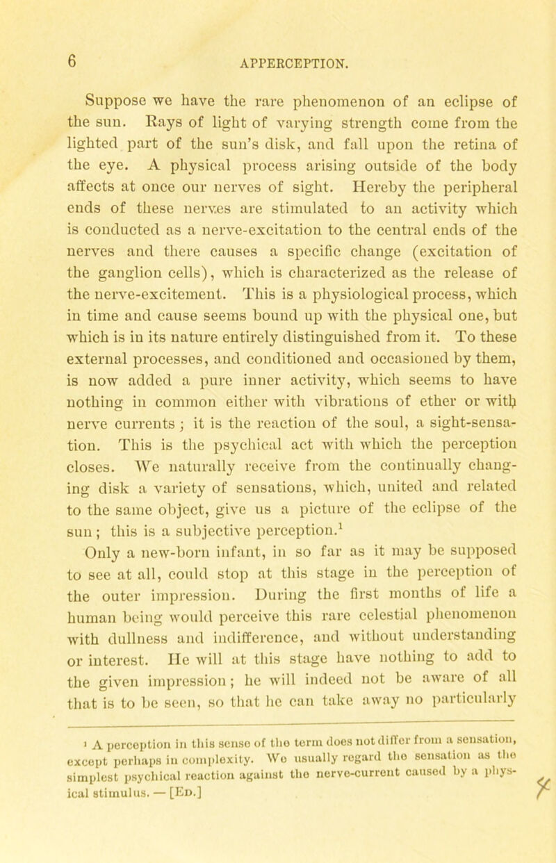 Suppose we have the rare phenomenou of an eclipse of the sun. Rays of light of varying strength come from the lighted part of the sun’s disk, and fall upon the retina of the eye. A physical process arising outside of the body affects at once our nerves of sight. Hereby the peripheral ends of these nerv.es are stimulated to an activity which is conducted as a nerve-excitation to the central ends of the nerves and there causes a specific change (excitation of the gauglion cells), which is characterized as the release of the nerve-excitement. Tliis is a physiological process, which in time and cause seerns bound up with the physical one, but which is in its nature entirely distinguished from it. To these external processes, and conditioned and occasioned by them, is now added a pure inner activity, which seems to have nothing in common either with vibrations of ether or with nerve currents; it is the reactiou of the soul, a sight-sensa- tion. This is the psychical act with which the perception closes. We naturally receive from the continually chang- ing disk a variety of sensations, which, united and related to the same object, givc us a picture of the eclipse of the sun; this is a subjective perception.1 Only a new-boru infant, in so far as it may be supposed to see at all, could stop at this stage in the perception of the outer impression. Düring the first months of life a human being would perceive this rare celestial phenomenou with dullness and indiffercnce, aud without understanding or interest. He will at this stage have nothing to add to the given impression; he will indeed not be aware of all that is to be seen, so that lic can take away no particularly 1 A perception in tliis scnso of tlio term tloes notdiffer froin n Sensation, except perliaps in complexity. Wo usually regard tlio Sensation as the simplest psychical reaction against tlio nervc-current caused by a pliys- ical Stimulus. — [Ed.]