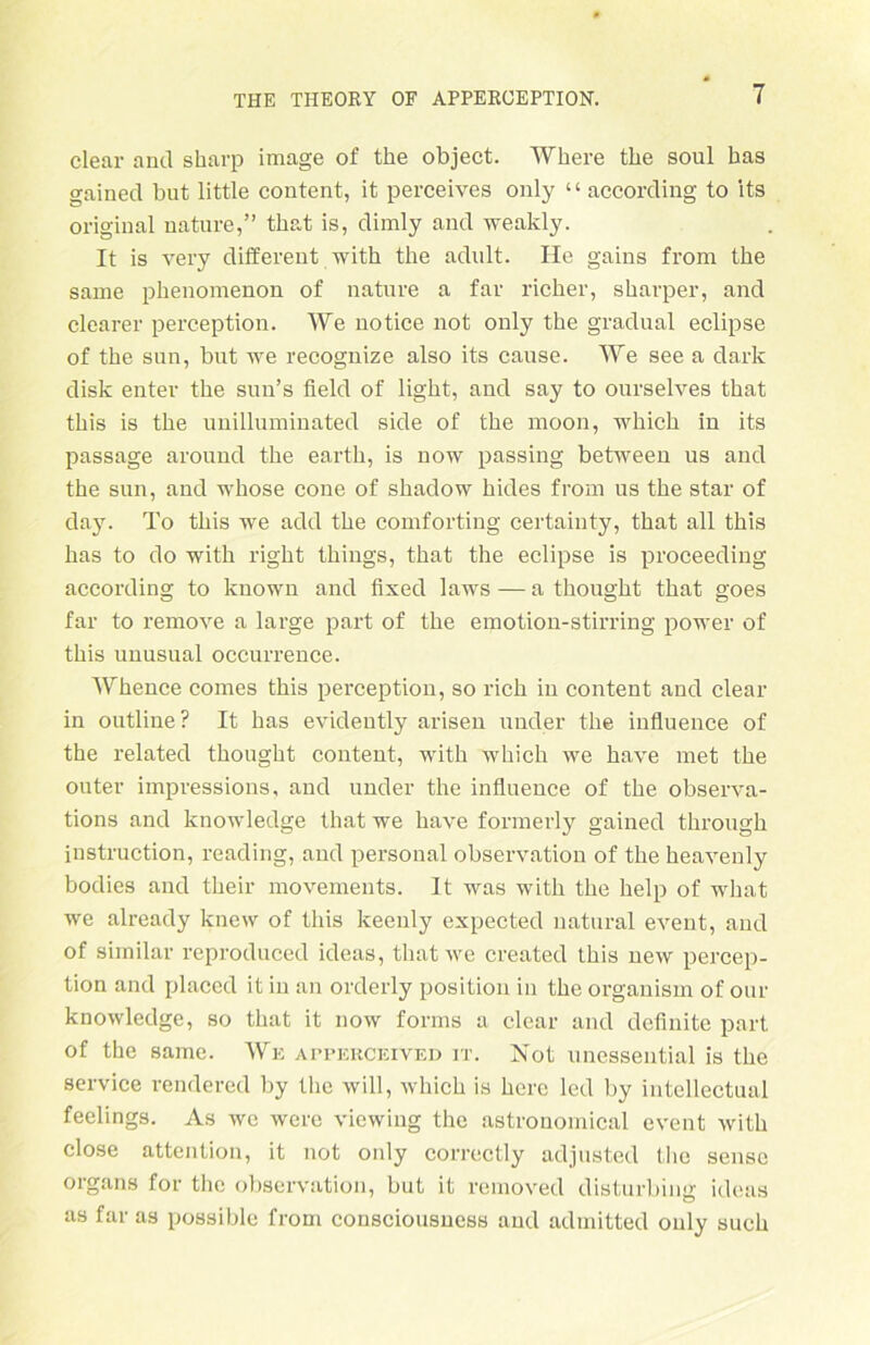 clear and sharp image of the object. Where tbe soul bas gained but little content, it perceives only ‘ ‘ according to its original uature,” tbat is, dimly and weakly. It is very different with the adult. He gains from the same phenomenon of nature a far richer, sharper, and clearer perception. We notice not only the gradual eclipse of the sun, but we recognize also its cause. We see a dark disk enter the sun’s field of light, and say to ourselves that this is the unilluminated side of the moon, which in its passage around the earth, is now passing between us and the sun, and whose cone of shadow hides from us the star of day. To this we add the comforting certainty, that all this has to do with right things, that the eclipse is proceeding according to known and fixed laws — a thought that goes far to remove a large part of the emotion-stirring power of this unusual occurrence. Whence comes this perception, so rieh in content and clear in outline? It has evidently arisen under the influence of the related thought content, with which we have met the outer impressions, and under the influence of the observa- tions and knowledge that we have formerly gained through instruction, reading, and personal observation of the heavenly bodies and their movements. It was with the help of what we already knew of this keenly expected natural event, and of similar reproduced ideas, that we created this new percep- tion and placed it in an orderly position in the organism of our knowledge, so that it now forms a clear and definite part of the same. We apperoeived it. Not unessential is the Service rendered by the will, which is here led by intellectual feelings. As we were viewing the astronomical event with close attention, it not only correctly adjusted the sensc Organs for the observation, but it removed disturbing ideas as far as possible from consciousness and admitted only such