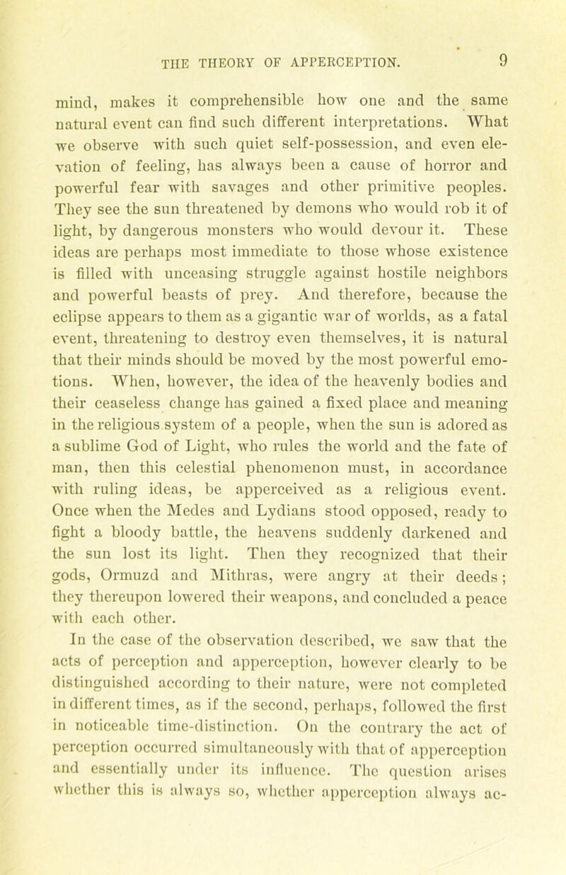 mind, makes it comprehensible how one and tke same natural event can find such different interpretations. What we observe with such quiet self-possession, and even ele- vation of feeling, has always beeu a cause of horror and powerful fear witli savages and otker primitive peoples. They see the sun threatened by demons who would rob it of light, by dangerous monsters who would devour it. These ideas are perhaps most immediate to those whose esistence is filled with unceasing struggle against hostile neighbors and powerful beasts of prey. And therefore, because the eclipse appears to them as a gigantic war of worlds, as a fatal event, threatening to destroy even themselves, it is natural that their minds should be moved by the most powerful emo- tions. When, however, the idea of the heavenly bodies and their ceaseless change has gained a fixed place and meaning in the religious System of a people, when the sun is adored as a sublime God of Light, who rules the world and the fate of man, then this celestial phenomenon must, in accorclance with ruling ideas, be apperceived as a religious event. Once when the Medes and Lydians stood opposed, ready to fight a bloody battle, the heavens suddenly darkened and the sun lost its light. Then they recognized that their gods, Ormuzd and Mithras, were angry at their cleeds; they thereupon lowered their weapons, and concluded a peace with each other. In the case of the Observation described, we saw that the acts of perception and apperception, however clearly to be distinguished according to their nature, were not completed in different times, as if the second, perhaps, followed the first in noticeable time-distinction. On the contrary the act of perception occurrcd simultaneously with thatof apperception and essentially under its influence. The question arises whether this is always so, whetker apperception always ac-