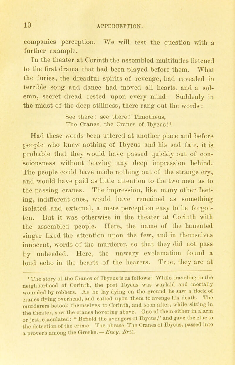 Companies perception. We will test the question with a further example. In the theater at Corinth the assembled multitudes listened to the first drama that had heen played before them. What the furies, the dreadful spirits of revenge, had revealed in terrible song and dauce had moved all hearts, and a sol- emn, secret dread rested upon every mind. Suddenly in the midst of the deep stillness, there rang out the words: See there! see there! Timotheus, The Cranes, the Cranes of Ibycus!1 Had these words been uttered at another place and before people who knew nothing of Ibycus and his sad fate, it is probable that they would have passed quickly out of con- sciousness without leaving auy deep impression behind. The people could have made nothing out of the stränge cry, and would have paid as little attention to the two men as to the passing cranes. The impression, like many other fleet- ing, indifferent ones, would have remained as something isolated and external, a mere perception easy to be forgot- ten. But it was otherwise in the theater at Corinth with the assembled people. Ilere, the name of the lamented singer fixed the attention upon the few, and in themselves innocent, words of the nmrderer, so that they did not pass by unheeded. Here, the unwary exclamatiou found a loud eclio in the hearts of the hearcrs. True, they are at 1 The story of the Cranes of Ibycus is as follows : While traveling in the neigkborhood of Corinth, the poet Ibycus was waylaid and mortally wounded by robbers. As he lay dying on the ground he saw a flock of cranes flying overliead, and called upon them to avengo his death. The murderers betoolc themselves to Corinth, and soon after, while sitting in the theater, saw the cranes hovering above. One of them eitlier in alarm or jest, ejaculated: “ Behohl the avengersof Ibycus,” andgave theclueto the detection of the crime. The phraso, The Cranes of Ibycus, passed into a proverb ainong the Grceks. — Ency. Bril.