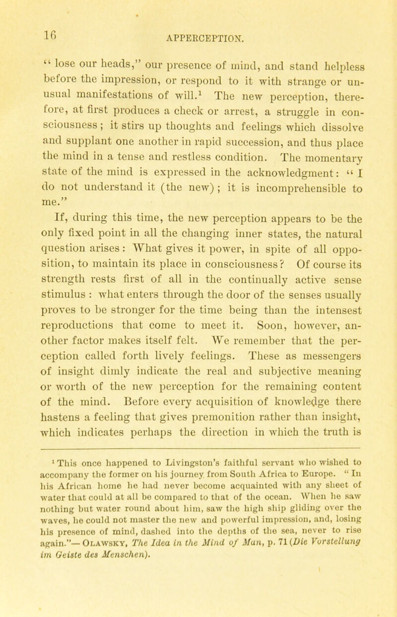 “ l°se our keads,” our presence of uiind, and stand helpless before the impression, or respond to it with stränge or un- usnal manifestations of will.1 The new perception, there- tore, at first produces a check or arrest, a struggle in con- sciousness ; it stirs up thoughts and feelings whicli dissolve and supplant one another in rapid succession, and thus place the mind in a tense and restless condition. The momentary state of the mind is expressed in the acknowledgment: “ I do not understand it (the new) ; it is incomprehensible to me.” If, during this time, the new perception appears to be the only fixed point in all the changing inner States, the natural question arises: IVhat gives it power, in spite of all Oppo- sition, to maintain its place in consciousness? Of course its strength rests first of all in the continually active sense Stimulus : what enters through the door of the senses usually proves to be stronger for the time being tlian the intensest reproductions that come to meet it. Soon, however, an- other factor makes itself feit. We remember that the per- ception called forth lively feelings. These as messengers of insiglit dimly indicate the real and subjective meaning or wortli of the new perception for the remaining content of the mind. Before every acquisition of knowledge there hastens a feeling that gives premonition rather than insight, which indicates perhaps the direction in which the truth is 1 This once liappened to Livingston’s faitliful servant wlio wished to accompany the former on bis journey from South Africa to Europe. “ In his African horae he liad never become acquaiuted with any slieet of water that eould at all be compared to that of the ocean. When lie saw nothing but water round about bim, saw the high ship gliding over the waves, he could not master the new and powerful impression, and, losing his presence of mind, daslied into the deptlis of the sea, never to rise again.”—Olawsky, The Idea in the Mind of Man, p. 71 (Die Vorstellung im Geiste des Menschen).