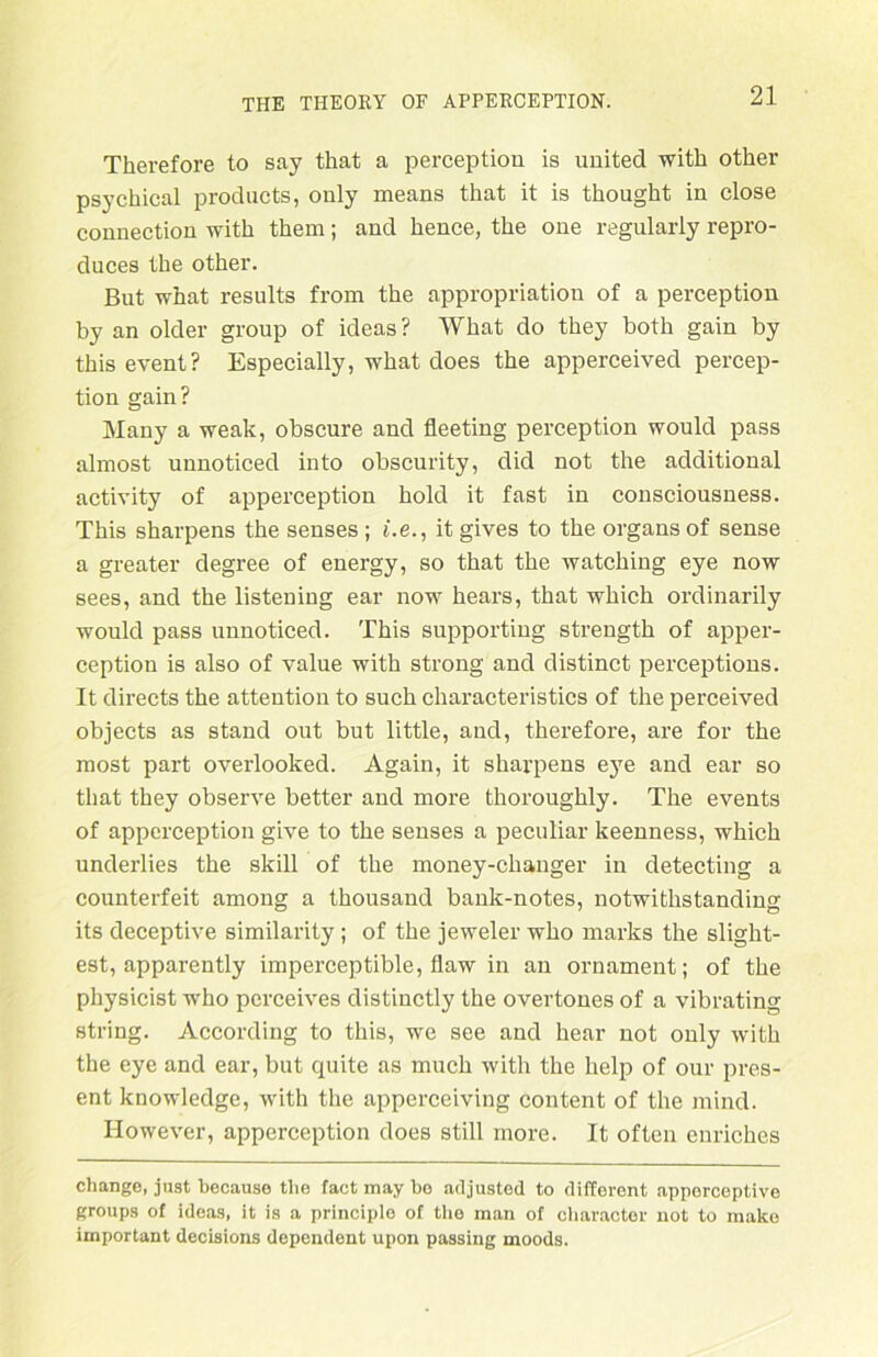 Therefore to say that a perception is united with other psychical products, only means that it is thought in close connection with them; and hence, the one regularly repro- duces the other. But what resnlts from the appropriation of a perception by an older group of ideas? What do they both gain by this event? Especially, what does the apperceived percep- tion gain? Many a weak, obscure and fleeting perception would pass almost unnoticed into obscurity, did not the additional activity of apperception hold it fast in consciousuess. This sharpens the senses ; i.e., it gives to the organs of sense a greater degree of energy, so that the watching eye now sees, and the listening ear now hears, that which ordinarily would pass unnoticed. This supportiug strength of apper- ception is also of value with strong and distinct perceptions. It directs the attention to such characteristics of the perceived objects as stand out but little, and, therefore, are for the most part overlooked. Again, it sharpens e}Te and ear so that they observe better and more thoroughly. The events of apperception give to the senses a peculiar keenness, which underlies the skill of the money-changer in detecting a counterfeit among a thousand bank-notes, notwithstanding its deceptive similarity ; of the jeweler who marks the slight- est, apparently imperceptible, flaw in an Ornament; of the physicist who perceives distinctly the overtones of a vibrating string. According to this, we see and hear not only with the eye and ear, but quite as much with the help of our pres- ent knowledge, with the apperceiving content of the mind. However, apperception does still more. It often enriches change, just because the fact may ho adjusted to different apperceptive groups of ideas, it is a principle of the man of character not to inako important decisions dependent upon passing moods.