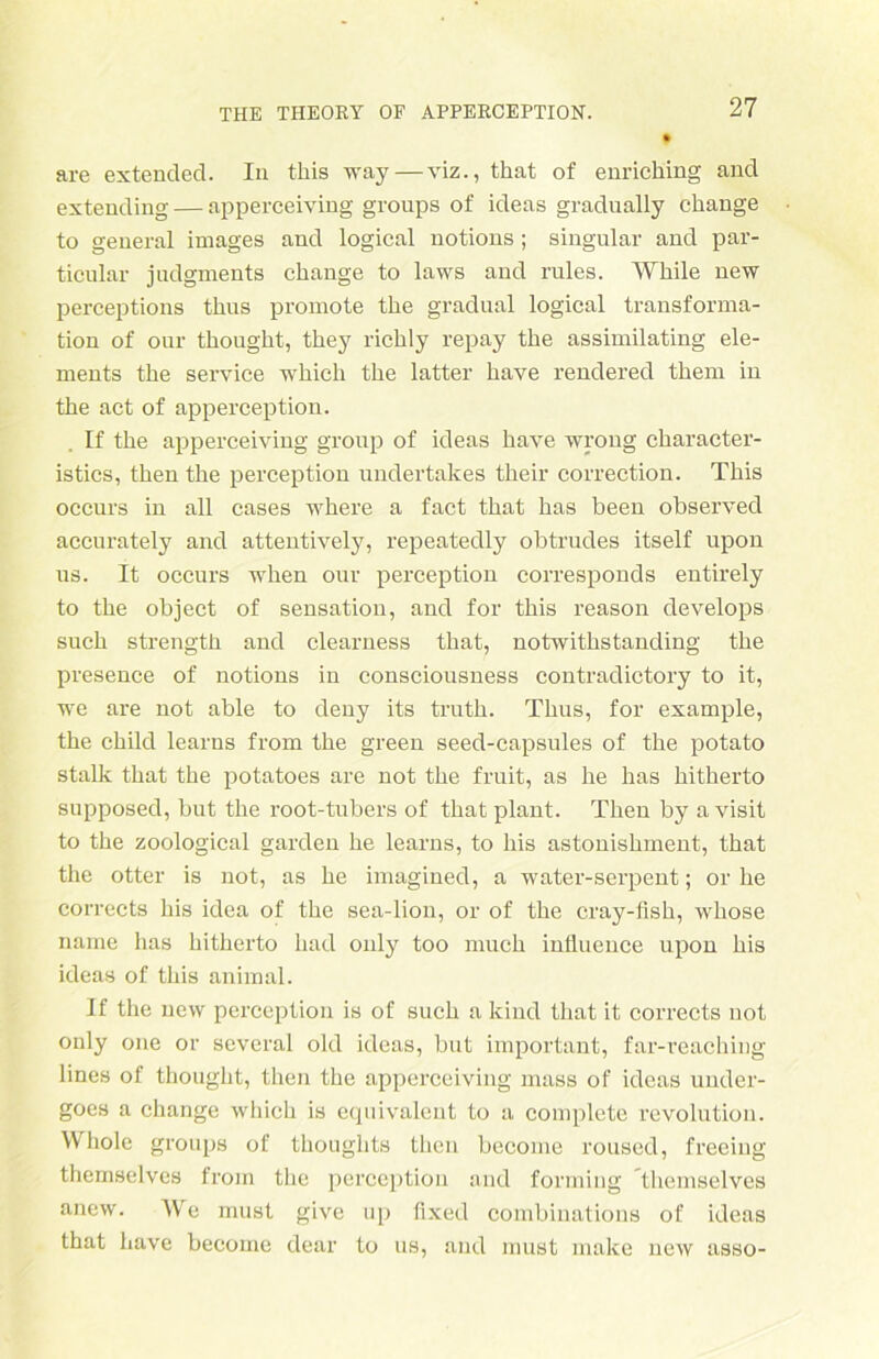 are extended. In this way—viz., that of enricliing and extending — apperceiving groups of ideas gradually change to general images and logical notions ; singulär and par- ticular judgments change to laws and rules. While new perceptions thus promote the gradual logical transforma- tion of our thought, they richly repay the assimilating ele- ments the Service whicli the latter have rendered them in the act of apperception. If the apperceiving group of ideas have wrong character- istics, then the perception undertakes their correction. This occurs in all cases where a fact that has been observed accurately and attentively, repeatedly obtrudes itself upon us. It occurs when our perception corresponds entirely to the object of Sensation, and for this reason develops such strength and clearness that, notwithstanding the presence of notions in consciousness contradictory to it, we are not able to deuy its truth. Thus, for example, the child learns from the green seed-capsules of the potato stalk that the potatoes are not the fruit, as he has hitherto supposed, but the root-tubers of that plant. Then by a visit to the zoological garclen he learns, to liis astonishment, that the otter is not, as he imagined, a water-serpent; or he corrects his idea of the sea-lion, or of the cray-fish, whose name has hitherto had only too much influence upon his ideas of this animal. If the new perception is of such a kind that it corrects not only one or several old ideas, but important, far-reaching lines of thought, then the apperceiving mass of ideas under- goes a change which is equivalent to a complete revolution. Whole groups of thoughts then become roused, freeing themselves from the perception and forming themselves anew. We must give up fixed combinations of ideas that have become dear to us, and must make new asso-