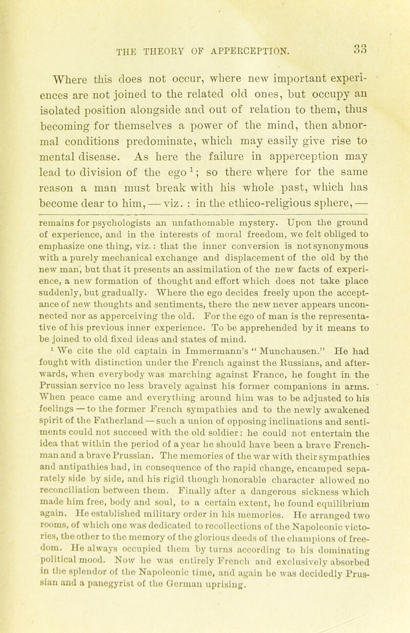 Where this does not occur, where new important experi- ences are not joined to the related old ones, but oc.cupy an isolated position alongside and out of relation to them, thus becoming for themselves a power of the mind, then abnor- mal conditions predominate, which may easily give rise to mental disease. As here the failure in apperception may lead to division of the ego * 1; so there where for the sarne reason a man must break with bis whole past, which has become dear to him, —viz. : in the ethico-religious sphere,— remains for psychologists an unfathomable mystery. Upon the ground of experience, and in the interests of moral freedom, we feit obliged to emphasize one thing, yiz.: that the inner conversion is not synonymous with a purely mechanical exchange and displacement of the old by the new man', but that it presents an assimilation of the new facts of experi- ence, a new formation of thought and effort which does not take place suddenly, but gradually. Where the ego decides freely upon the accept- ance of new thoughts and sentiments, there the new never appears uncon- nected nor as apperceiving the old. For the ego of man is the representa- tive of his previous inner experience. To be apprehended by it naeans to be joined to old fixed ideas and States of mind. 1 We eite the old captain in Immermann’s “ Munchausen.” He had fought with distinction under the French against the Russians, and after- wards, when everybody was marcliing against France, he fought in the Prussian service no less bravely against his former companions in arms. When peaco came and everything around him was to be adjusted to his feelings — to the former French sympathies and to the newly awakened spirit of the Fatherland — such a union of opposing inclinations and senti- ments could not succeed with the old soldier: he could not entertain the idea that within the period of a year he sliould have been a brave Frencli- man and a brave Prussian. The memories of the war with their sympathies and antipathies had, in eonsequence of the rapid change, encamped sepa- rately side by side, and his rigid though lionorable character allowed no reconciliation betrween them. Finally after a dangerous sickness which made him free, body and soul, to a certain extent, he found equilibrium again. He established military order in his memories. He arranged tvvo rooms, of which one was dedicated to recollections of the Napoleonic victo- ries, theother to thomomory of theglorious deeds of the Champions of free- dom. He always occupied them by turns according to his dominating poiitical mood. Now lie was entirely Frencli and exclusively absorbed in the splcndor of tlie Napoleonic time, and again ho was decidedly Prus- sian and a panegyrist of the German uprising.