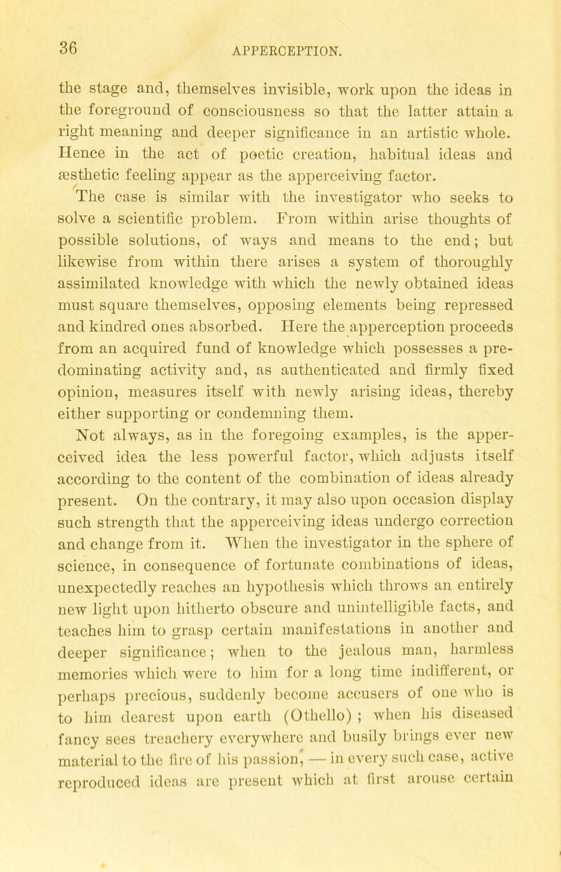 the stage and, tliemselves invisible, work upon tke ideas in the foreground of consciousness so tkat tke latter attain a right meaning and deeper significauce in an artistic wkole. Ilence in the act of poetic creation, habitual ideas and asstketic feeling appear as the apperceiving faetor. The case is similar with the investigator who seeks to solve a scientific problem. From within arise thoughts of possible Solutions, of ways and means to the end; but likewise from within tkere arises a System of tkorougkly assimilated knowledge with whick the newly obtained ideas must square themselves, opposing elements being repressed and kindred ones absorbed. Here the apperception proceeds from an acquired fund of knowledge which possesses a pre- dominating activity and, as authenticated and firmly fixed opinion, measures itself with newly arising ideas, thereby either supporting or condenming tkem. Not always, as in the foregoing examples, is the apper- ceived idea the less powerful faetor, which adjusts itself according to the conteut of the combination of ideas already present. On the contrary, it may also upon occasion display such strengtk that the apperceiving ideas undergo correction and change from it. When the investigator in the spkere of Science, in cousequence of fortunate combinations of ideas, unexpectedly reackes an hypothesis which throws an entirely new light upon hitkerto obscure and unintelligible facts, and teaches him to grasp certain manifestations in anotker and deeper significauce; when to the jealous man, karmless memories which werc to him for a long time indifferent, or perhaps precious, suddenly become accusers of oue who is to him dearest upon eartk (Othello) ; when his diseased fancy sees treachery evcrywhere and busily brings ever new material to the fire of his passion, — in every such case, active reproduccd ideas are present which at first arouse certain