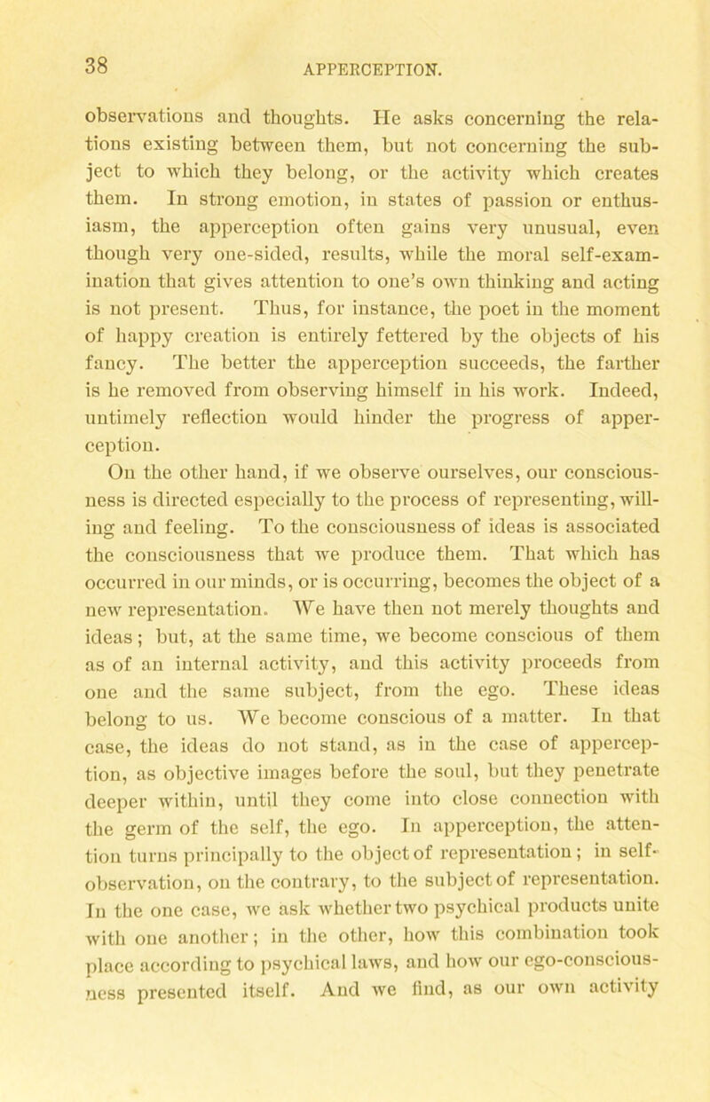 observations ancl thoughts. He asks concerning the rela- tions existing between them, but not concerning the sub- ject to which they belong, or the activity which creates them. ln strong emotion, in States of passion or enthus- iasm, the apperception often gains very nnusual, even though very one-sided, results, while the moral self-exam- ination that gives attention to one’s own thinking and acting is not present. Thns, for instance, the poet in the moment of happy creation is entirely fettered by the objects of bis fancy. The better the apperception sncceeds, the farther is he removed from observing himself in his work. Indeed, untimely reflection would liinder the progress of apper- ception. On the other hand, if we observe ourselves, our conscious- ness is directed especially to the process of representing, will- ing and feeling. To the consciousness of ideas is associated the consciousness that we produce them. That which has occurred in our minds, or is occurring, becomes the object of a new representation. We have then not merely thoughts and ideas; but, at the same time, we become conscious of them as of an internal activity, and this activity proceeds from one and the same subject, from the ego. These ideas belong to us. We become conscious of a matter. In that case, the ideas do not stand, as in the case of appercep- tion, as objective images before the soul, but they penetrate deeper within, until they come into close connection with the germ of the seif, the ego. In apperception, the atten- tion turns principally to the object of representation; in seif- observation, on the contrary, to the subject of representation. Tu the one case, we ask whethertwo psychical products unite with one another; in the other, how this combiuation took place according to psychical laws, and how our ego-conscious- ncss presented itself. And we lind, as our own activity