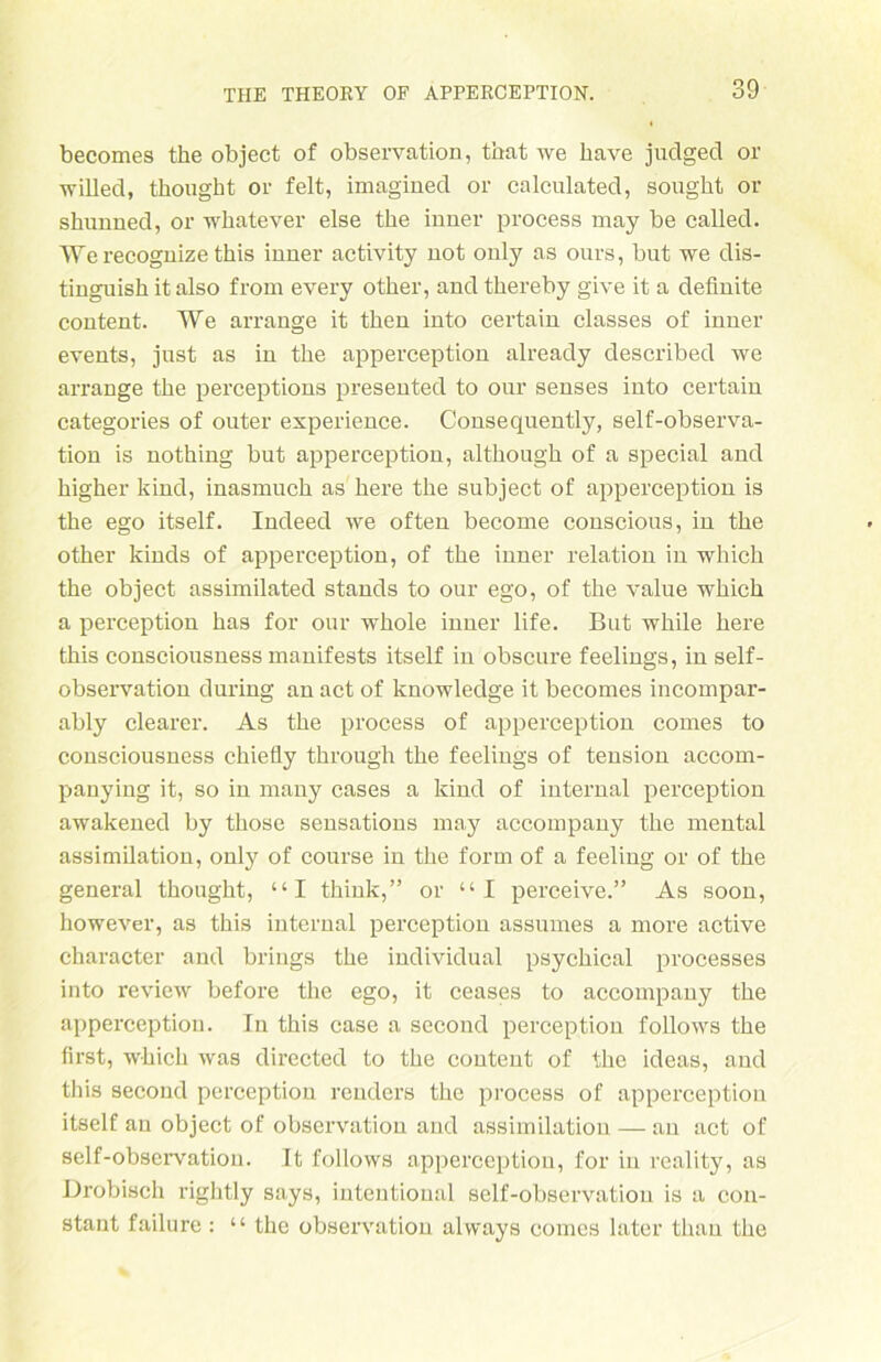 becomes tke objeet of observation, tbat we bave juclged or willed, tbougbt or feit, imagined or calculated, sougbt or shunned, or wbatever eise tbe inner process nray be called. Werecognize tbis inner activity not only as onrs, bat we dis- tinguisb it also from every otber, and tbereby give it a definite content. We arrange it tben into certain classes of inner events, just as in tbe apperception already described we arrange tbe perceptions presented to our senses into certain categories of outer experience. Consequently, self-observa- tion is notbing but apperception, altbougb of a special and bigber kind, inasnmcb as bere tbe subject of apperception is tbe ego itself. Indeed we often become conscious, in tbe otber kinds of apperception, of tbe inner relation in whicb tbe objeet assimilated Stands to our ego, of tbe value wbicb a perception bas for our wbole inner life. But wbile bere tbis consciousness manifests itself in obscure feelings, in self- observation during an act of knowledge it becomes incompar- ably clearer. As tbe process of apperception cornes to consciousness ebiefly tbrough tbe feelings of tension accom- panying it, so in many cases a kind of internal perception awakened by tbose sensations may accompany tbe mental assimilation, only of course in tbe form of a feeling or of tbe general tbougbt, “I tbink,” or “I perceive.” As soon, however, as tbis internal perception assumes a more active cbaracter and briugs tbe individual psycbical processes into review before tbe ego, it ceases to accompany tbe apperception. In tbis case a second perception follows tbe first, wbicb was directed to tbe content of tbe ideas, and this second perception reuders tbe process of apperception itself an objeet of observation and assimilation — an act of self-observation. It follows apperception, for in reality, as Drobisch rigbtly says, intentional self-observation is a con- stant failure: “ the observation alvvays comcs later tliau tbe