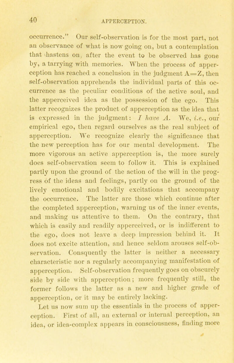 occurrence.” Our self-observation is for the most part, not an observance of what is now going on, but a eontemplation tbat bastens on, after the event to be observed bas gone by, a tarrying witb memories. Wben the process of apper- ception bas reached a conclusion in the judgment A=Z, tben self-observation apprebends the individual parts of tbis oc- cui’rence as the peculiar conditions of the active soul, and the apperceived idea as the possession of the ego. Tbis latter recognizes the product of apperception as the idea tbat is expressed in the judgment: I have A. We, i.e., our empirical ego, tben regard ourselves as the real subject of apperception. We recognize clearly the significance tbat the new perception bas for our mental development. The more vigorous an active apperception is, tbe more surely does self-observation seem to follow it. Tbis is explained partly upon tbe ground of tbe action of tbe will in tbe prog- ress of tbe ideas and feelings, partly on tbe ground of tbe lively emotional and bodily excitations tbat accompany tbe occurrence. Tbe latter are tbose wbicb continue after tbe completed apperception, warning us of tbe inner events, and making us attentive to them. On tbe contrary, tbat wbicb is easily and readily apperceived, or is indifferent to tbe ego, does not leave a deep impression bebind it. It does not excite attention, and beuce seldom arouses self-ob- servation. Consquently tbe latter is neither a necessary cbaracteristic nor a regularly accompanying mauifestation of apperception. Self-observation frequently goes on obscurely side by side witb apperception; more frequently still, tbe former follows the latter as a new and higher grade of apperception, or it may bc entirely lackiug. Let us now snm up tbe essentials in tbe process of apper- ception. First of all, an external or internal perception, an idea, or idea-complex appears in consciousness, finding more